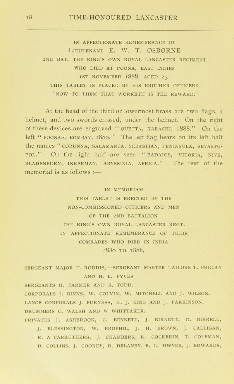IN AFFECTIONATE REMEMBRANCE OF Lieutenant E. VV. T. OSBORNE 2ND BAT. THE KING’S OWN ROYAL LANCASTER REGIMENT WHO DIED AT POONA, EAST INDIES 1ST NOVEMBER 1888, AGED 23. THIS TABLET IS PLACED BY HIS BROTHER OFFICERS. ‘now TO THEM THAT WORKETH IS THE REWARD.’ At the head of the third or lowermost brass are two flags, a helmet, and two swords crossed, under the helmet. On the right of these devices are engraved “ quetta, Karachi, 1888.” On the left “ POONAH, BOMBAY, i88o.” The left flag bears on its left half the names “ corunna, salamanca, Sebastian, peninsula, Sevasto- pol.” On the right half are seen “ badajos, vitoria, nive, BLADENBURN, INKERMAN, ABYSSINIA, AFRICA.” The text of the memorial is as follows :— IN MEMORIAM THIS TABLET IS ERECTED BY THE NON-COMMISSIONED OFFICERS AND MEN OF THE 2ND BATTALION THE king’s own ROYAL LANCASTER REGT. IN AFFECTIONATE REMEMBRANCE OF THEIR COMRADES WHO DIED IN INDIA x88o TO 1888. SERGEANT MAJOR T. RODDIS, SERGEANT MASTER TAILORS T. PHELAN AND H. L. PYVES SERGEANTS H. FARMER AND R. TODD. CORPORALS J. BINNS, W. COLVIN, W. MITCHELL AND J. WILSON. LANCE CORPORALS J. FURNESS, H. J. KING AND J. PARKINSON. DRUMMERS C. WALSH AND W WHITTAKER. PRIVATES J. ASHBROOK, C. BENNETT, J. BIRKETT, D. BIRRELL, j. BLESSINGTON, W. BROPHIL, j. H. BROWN, J. CALLIGAN, R. A CARRUTHERS, J. CHAMBERS, R. COCKERIN, T. COLEMAN, D. COLLINS, j. COONEY, D. DELANEY, E. L. DWYER, j. EDWARDS,
