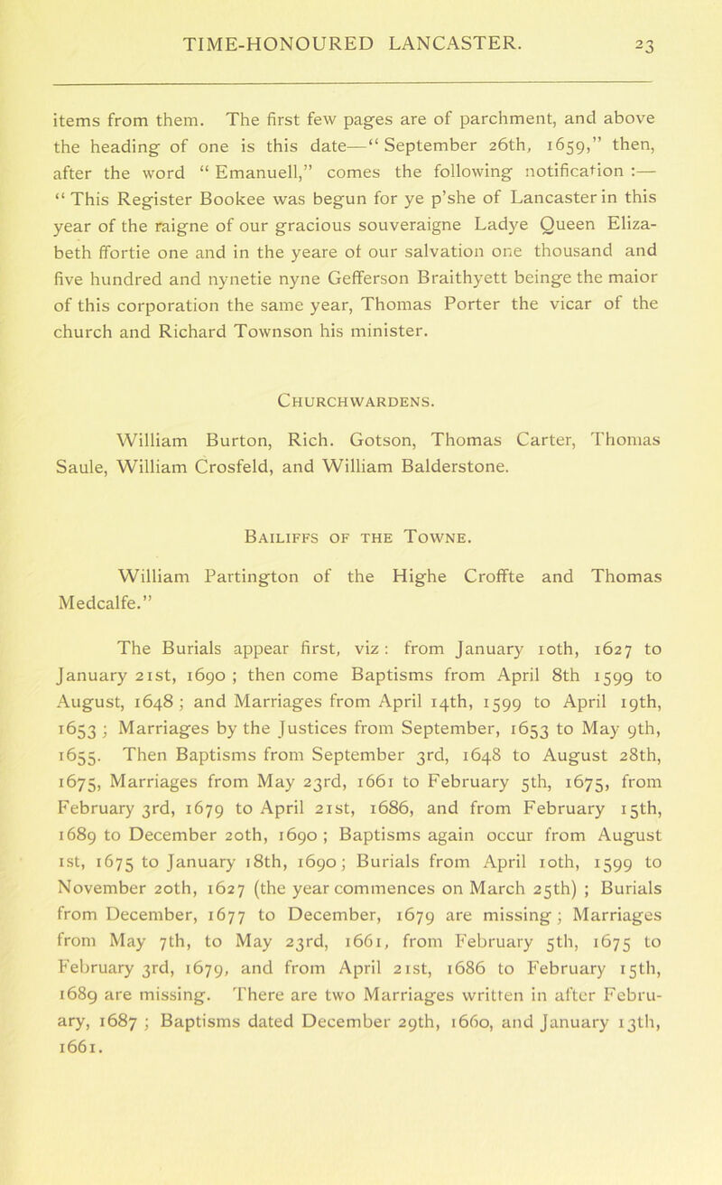 items from them. The first few pages are of parchment, and above the heading of one is this date—“September 26th, 1659,” then, after the word “ Emanuell,” comes the following notification :— “This Register Bookee was begun for ye p’she of Lancaster in this year of the raigne of our gracious souveraigne Ladye Queen Eliza- beth ffortie one and in the yeare ot our salvation one thousand and five hundred and nynetie nyne Gefferson Braithyett beinge the maior of this corporation the same year, Thomas Porter the vicar of the church and Richard Townson his minister. Churchwardens. William Burton, Rich. Gotson, Thomas Carter, Thomas Saule, William Crosfeld, and William Balderstone. Bailiffs of the Towne. William Partington of the Highe Croffte and Thomas Medcalfe.” The Burials appear first, viz; from January loth, 1627 to January 21st, 1690 ; then come Baptisms from April 8th 1599 to August, 1648; and Marriages from April 14th, 1599 to April 19th, 1653 ; Marriages by the Justices from September, 1653 to May 9th, 1655. Then Baptisms from September 3rd, 1648 to August 28th, 1675, Marriages from May 23rd, 1661 to February 5th, 1675, from February 3rd, 1679 to April 21st, 1686, and from February 15th, 1689 to December 20th, 1690; Baptisms again occur from August ist, 1675 to January 18th, 1690; Burials from April loth, 1599 to November 20th, 1627 (the year commences on March 25th) ; Burials from December, 1677 to December, 1679 are missing; Marriages from May 7th, to May 23rd, 1661, from February 5th, 1675 to February 3rd, 1679, from April 21st, 1686 to February 15th, 1689 are missing. There are two Marriages written in after Febru- ary, 1687 ; Baptisms dated December 29th, 1660, and January 13th, 1661.