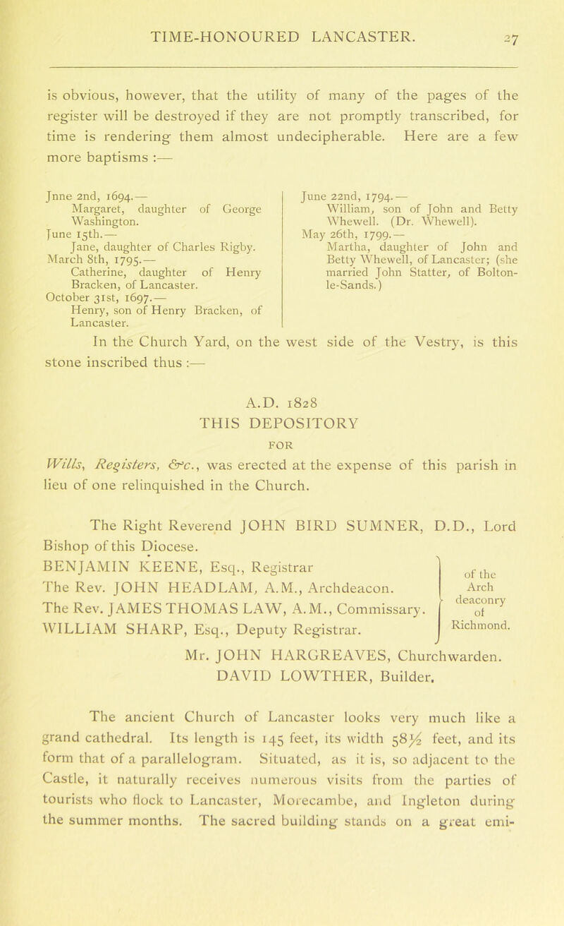 is obvious, however, that the utility of many of the pages of the register will be destroyed if they are not promptly transcribed, for time is rendering them almost undecipherable. Here are a few more baptisms :— Jnne 2nd, 1694.— Margaret, daughter of George Washington. June 15th.— Jane, daughter of Charles Rigby. March 8th, 1795.— Catherine, daughter of Henry Bracken, of Lancaster. October 31st, 1697.— Henry, son of Henry Bracken, of Lancaster. June 22nd, 1794.— William, son of John and Betty Whewell. (Dr. Whewell). May 26th, 1799.— Martha, daughter of John and Betty Whewell, of Lancaster; (she married John Statter, of Bolton- le-Sands.) In the Church Yard, on the west side of the Vestry^ is this stone inscribed thus :— A.D. 1828 THIS DEPOSITORY FOR Wills, Registers, &c., was erected at the expense of this parish in lieu of one relinquished in the Church. The Right Reverend JOHN BIRD SUMNER, D.D., Lord Bishop of this Diocese. BENJAMIN KEENE, Esq., Registrar The Rev. JOHN HEADLAM, A.M., Archdeacon. The Rev. JAMES THOMAS LAW, A.M., Commissary. WILLIAM SHARP, Esq., Deputy Registrar. Mr. JOHN HARGREAVES, Churchwarden. DAVID LOWTHER, Builder. The ancient Church of Lancaster looks very much like a grand cathedral. Its length is 145 feet, its width 58leet, and its form that of a parallelogram. Situated, as it is, so adjacent to the Castle, it naturally receives numerous visits from the parties of tourists who flock to Lancaster, Morecambe, and Ingleton during the summer months. The sacred building stands on a great emi- of the Arch deaconry of Richmond.