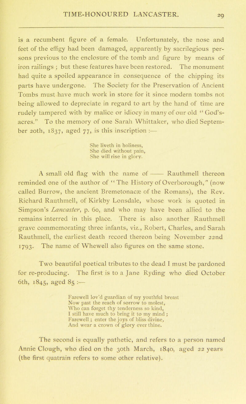 is a recumbent figure of a female. Unfortunately, the nose and feet of the effigy had been damaged, apparently by sacrilegious per- sons previous to the enclosure of the tomb and figure by means of iron railings ; but these features have been restored. The monument had quite a spoiled appearance in consequence of the chipping its parts have undergone. The Society for the Preservation of Ancient Tombs must have much work in store for it since modern tombs not being allowed to depreciate in regard to art by the hand of time are rudely tampered with by malice or idiocy in many of our old “ God’s- acres.” To the memory of one Sarah Whittaker, who died Septem- ber 20th, 1837, aged 77, is this inscription :— She liveth in holiness, She died without pain. She will rise in glory. A small old flag with the name of Rauthmell thereon reminded one of the author of “ The History of Overborough,” (now called Burrow, the ancient Bremetonacse of the Romans), the Rev. Richard Rauthmell, of Kirkby Lonsdale, whose work is quoted in Simpson’s Lancaster, p. 60, and who may have been allied to the remains interred in this place. There is also another Rauthmell grave commemorating three infants, viz., Robert, Charles, and Sarah Rauthmell, the earliest death record thereon being November 22nd 1793. The name of Whewell also figures on the same stone. Two beautiful poetical tributes to the dead I must be pardoned for re-producing. The first is to a Jane Ryding who died October 6th, 1845, aged 85 Farewell lov’d guardian of my youthful breast Now pa.st the reach of sorrow to molest, Who can forget thy tenderne.ss so kind, I still have much to bring it to my mind ; Farewell ; enter the joys of bliss divine. And wear a crown of glory ever thine. The second is equally pathetic, and refers to a person named Annie Clough, who died on the 30th March, 1840, aged 22 years (the first quatrain refers to some other relative).