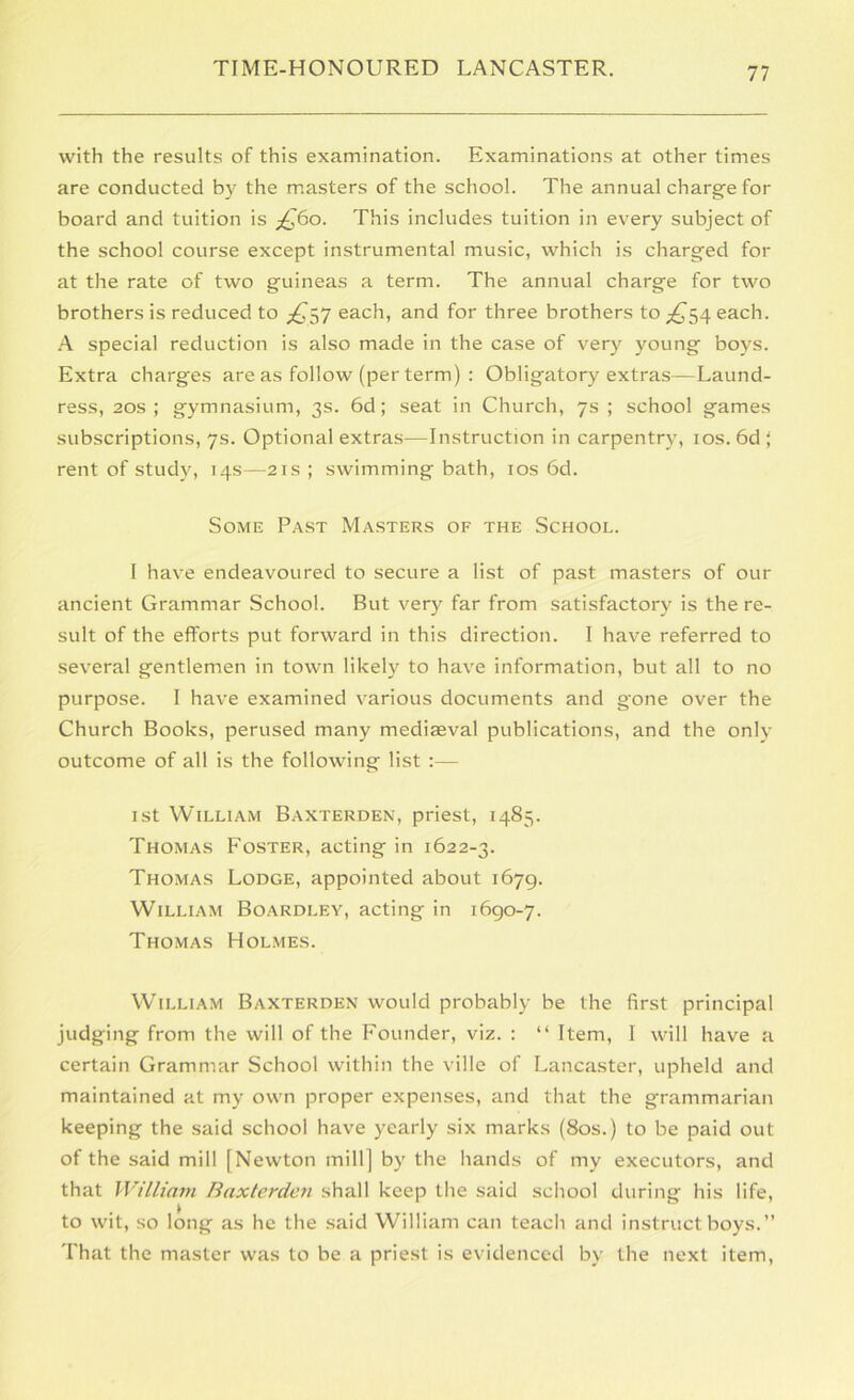 with the results of this examination. Examinations at other times are conducted by the masters of the school. The annual charge for board and tuition is ;^6o. This includes tuition in every subject of the school course except instrumental music, which is charged for at the rate of two guineas a term. The annual charge for two brothers is reduced to each, and for three brothers to each. A special reduction is also made in the case of very young boys. Extra charges are as follow (per term) : Obligatory extras—Laund- ress, 20S ; gymnasium, 3s. 6d; seat in Church, 7s ; school games subscriptions, 7s. Optional extras—Instruction in carpentry, los. 6d ; rent of study, 14s—21s ; swimming bath, los 6d. Some Past Masters of the School. I have endeavoured to secure a list of past masters of our ancient Grammar School. But very far from satisfactory is the re- sult of the efforts put forward in this direction. I have referred to several gentlemen in town likely to have information, but all to no purpose. I have examined various documents and gone over the Church Books, perused many mediaeval publications, and the only outcome of all is the following list :— 1st William Baxterden, priest, 1483. Thomas Foster, acting in 1622-3. Thomas Lodge, appointed about 1679. William Boardley, acting in 1690-7. Thomas Holmes. William Baxterden would probably be the first principal judging from the will of the Founder, viz. ; “ Item, I will have a certain Grammar School within the ville of Lancaster, upheld and maintained at my own proper expenses, and that the grammarian keeping the said school have yearly six marks (80s.) to be paid out of the said mill [Newton mill] by the Iiands of my executors, and that William Baxterden shall keep the said .school during his life, to wit, so long as he the said William can teach and instruct boys.” That the master was to be a priest is evidenced by the next item.