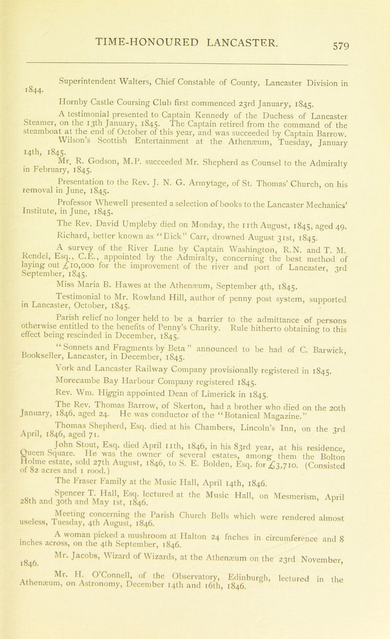 Superintendent Walters, Chief Constable of County, Lancaster Division in 1844. Plornby Castle Coursing Club first commenced 23rd January, 1845. A testimonial presented to Captain Kennedy of the Duchess of Lancaster Steamer, on the 13th January, 1845. The Captain retired from the command of the steamboat at the end of October of this year, and was succeeded by Captain Barrow. Wilson’s Scottish Entertainment at the Athenseum, Tuesday, January 14th, 1845. Mr. R. Godson, M.P. succeeded Mr. Shepherd as Counsel to the Admiralty in February, 1845. Presentation to the Rev. J. N. G. Armytage, of St. Thomas’ Church, on his removal in June, 1845. Professor Wliewell presented a selection of books to the Lancaster Mechanics’ Institute, in June, 1845. The Rev. David Umpleby died on Monday, the nth August, 1845, aged 49. Richard, better known as “^‘Dick” Carr, drowned August 31st, 1845. A survey of the River Lune by Captain Washington, R.N. and T. M. Rendel, Esq., C.E., appointed by the Admiralty, concerning the best method of laying out 000 for the improvement of the river and port of Lancaster 3rd September, 1845. Miss Maria B. Hawes at the Athenmum, September 4th, 1845. Testimonial to Mr. Rowland Hill, author of penny post system, supported in Lancaster, October, 1845. Parish relief no longer held to be a barrier to the admittance of persons o^erwise entitled to the benefits of Penny’s Charity. Rule hitherto obtaining to this effect being rescinded in December, 1845. “Sonnets and Fragments by Beta” announced to be had of C. Barwick, Bookseller, Lancaster, in December, 1845. \ ork and Lancaster Railway Company provisionally registered in 1845. Morecambe Bay Harbour Company registered 1845. Rev. Wm. Hi^in appointed Dean of Limerick in 1845. The Rev. Thomas Barrow, of Skerton, had a brother who died on the 20th January, 1846. aged 24. He was conductor of the “Botanical Magazine.” Thomas Shepherd, Esq. died at his Chambers, Lincoln’s Inn, on the 3rd April, 1846, aged 71. ’ o John Stout, Esq. died April nth, 1846, in his 83rd year, at his residence, yueen Square. He was the owner of several estates, among them the Bolton Holme estate, sold 27th August, 1846, to S. E. Bolden, Esq. fori;3,7io. (Consisted of 82 acres and t rood.) / v The Fraser Family at the Music Hall, April 14th, 1846. osiv, Esq. lectured at the Music Hall, on Me.smerism, April 28th and 30th and May ist, 1846. ^ Meeting concerning the Parish Church Bells which were rendered almost useless, Tuesday, 4th August, 1846. A woman picked a mushroom at Halton 24 fnchcs in circumference and 8 inches across, on the 4th .September, 1846. 1846. Mr. Jacobs, Wizard of Wizards, at the Athenmum on the 23rd November, Mr. H. O’Connell, of the Observatory, Edinburgh Athenoeum, on Astronomy, December 14th and i6th, 1846. lectured in the