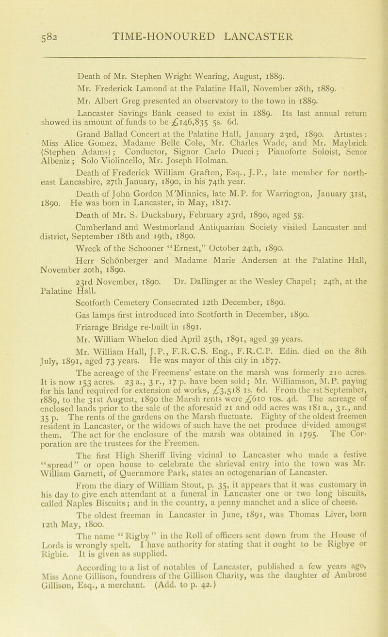 Death of Mr. Stephen Wright Wearing, August, 1889. Mr. Frederick Lamond at the Palatine Hall, November 28th, 1889. Mr. Albert Greg presented an observatory to the town in 1889. Lancaster Savings Bank ceased to exist in 1889. Its last annual return showed its amount of funds to be ;£i46,835 5s. 6d. Grand Ballad Concert at the Palatine Hall, January 23rd, 1890. Artistes : Miss Alice Gomez, Madame Belle Cole, Mr. Charles Wade, and Mr. Maybrick (Stephen Adams); Conductor, Signor Carlo Ducci ; Pianoforte .Soloist, Senor Albeniz ; Solo Violincello, Mr. Joseph Holman. Death of Frederick William Grafton, Esq., J. P., late member for north- east Lancashire, 27th January, 1890, in his 74th year. Death of John Gordon M'Minnies, late M.P. for Warrington, January 31st, 1890. He was born in Lancaster, in May, 1817. Death of Mr. S. Ducksbury, February 23rd, 1890, aged 5g. Cumberland and Westmorland Antiquarian Society visited Lancaster and district, .September i8th and 19th, 1890. Wreck of the Schooner “Ernest,” October 24th, 1890. Herr Schonberger and Madame Marie Andersen at the Palatine Hall, November 20th, 1890. 23rd November, 1890. Dr. Dallinger at the Wesley Chapel; 24th, at the Palatine Hall. Scotforth Cemetery Consecrated 12th December, 1890. Gas lamps first introduced into Scotforth in December, 1890. Friarage Bridge re-built in 1891. Mr. William Whelon died April 25th, 1891, aged 39 years. Mr. William Hall, J.P., F.R.C.S. Eng., F.R.C.P. Edin. died on the 8th July, 1891, aged 73 years. He was mayor of this city in 1877. The acreage of the Freemens’ estate on the marsh was formerly 210 acres. It is now 153 acres. 23 a., 3 r., 17 p. have been sold; Mr. Williamson, Kl.P. paying for his land required for extension ol works, ;iC3,5i8 is. 6d. From the 1st September, r88q, to the 31st August, 1890 the Marsh rents were £610 los. 4d. The acreage of enclosed lands prior to the sale of the aforesaid 21 and odd acres was 181 a., 3 r., and 35 p. The rents of the gardens on the Marsh fluctuate. Eighty of the oldest freemen resident in Lancaster, or the widows of such have the net produce d'vided amongst them. The act for the enclosure of the marsh was obtained in 1795. The Cor- poration are the trustees for the Freemen. The first High Sheriff living vicinal to Lancaster who made a festive “siiread” or open house to celebrate the shrieval entry into the town was Mr. William Garnett, of Quernmore Park, states an octogenarian of Lancaster. From the diary of William Stout, p. 35, it appears that it was customary in his day to give each attendant at a funeral in Lancaster one or two long biscuits, called Naples Biscuits; and in the country, a penny manchet and a slice of cheese. The oldest freeman in Lancaster in June, 1891, was Thomas Liver, born 12th May, 1800. The name “ Rigby  in the Roll of officers sent down from the House of Lords is wrongly spelt. I have authority for stating that it ought to be Rigbye or Rigbic. It is given as supplied. According to a list of notables of Lancaster, published a few years ago. Miss Anne Gillison, foundress of the Gillison Charity, was the daughter of Ambrose Gillison, Esq., a merchant. (Add. to p. 42.)