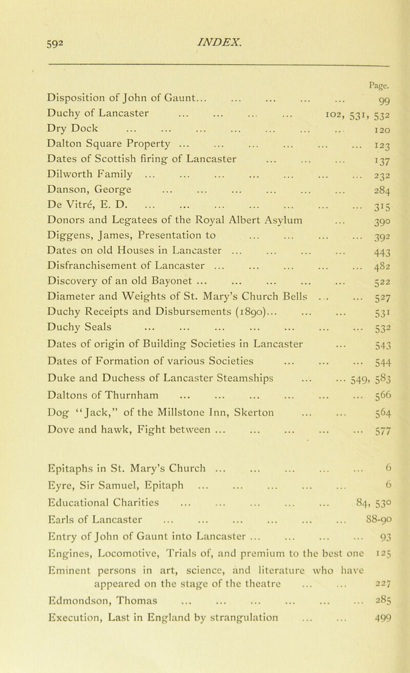 Page. Disposition of John of Gaunt... ... ... ... ... gg Duchy of Lancaster ... ... ... ... 102,531,532 Dry Dock ... ... ... ... ... ... .. 120 Dalton Square Property ... ... ... ... ... ... 123 Dates of Scottish firing of Lancaster ... ... ... 137 Dilworth Family ... ... ... ... ... ... ... 232 Danson, George ... ... ... ... ... ... 284 De Vitre, E. D, ... ... ... ... ... ... ... 315 Donors and Legatees of the Royal Albert Asylum ... 3go Diggens, James, Presentation to ... ... ... ... 3g2 Dates on old Houses in Lancaster ... ... ... ... 443 Disfranchisement of Lancaster ... ... ... ... ... 482 Discovery of an old Bayonet ... ... ... ... ... 522 Diameter and Weights of St. Mary’s Church Bells . . ... 527 Duchy Receipts and Disbursements (1890)... ... ... 531 Duchy Seals ... ... ... ... ... ... ... 532 Dates of origin of Building Societies in Lancaster ... 543 Dates of Formation of various Societies ... ... ... 544 Duke and Duchess of Lancaster Steamships ... ... 549, 583 Daltons of Thurnham ... ... ... ... ... ... 566 Dog “Jack,” of the Millstone Inn, Skerton ... ... 564 Dove and hawk. Fight between ... ... ... ... ... 577 Epitaphs in St. Mary’s Church ... ... ... ... ... 6 Eyre, Sir Samuel, Epitaph ... ... ... ... ... 6 Educational Charities ... ... ... ... ... 84, 530 Earls of Lancaster ... ... ... ... ... ... 88-90 Entry of John of Gaunt into Lancaster ... ... ... ... 93 Engines, Locomotive, Trials of, and premium to the best one 125 Eminent persons in art, science, and literature who have appeared on the stage of the theatre ... ... 227 Edmondson, Thomas ... ... ... ... ... ... 285 Execution, Last in England by strangulation ... ... 499