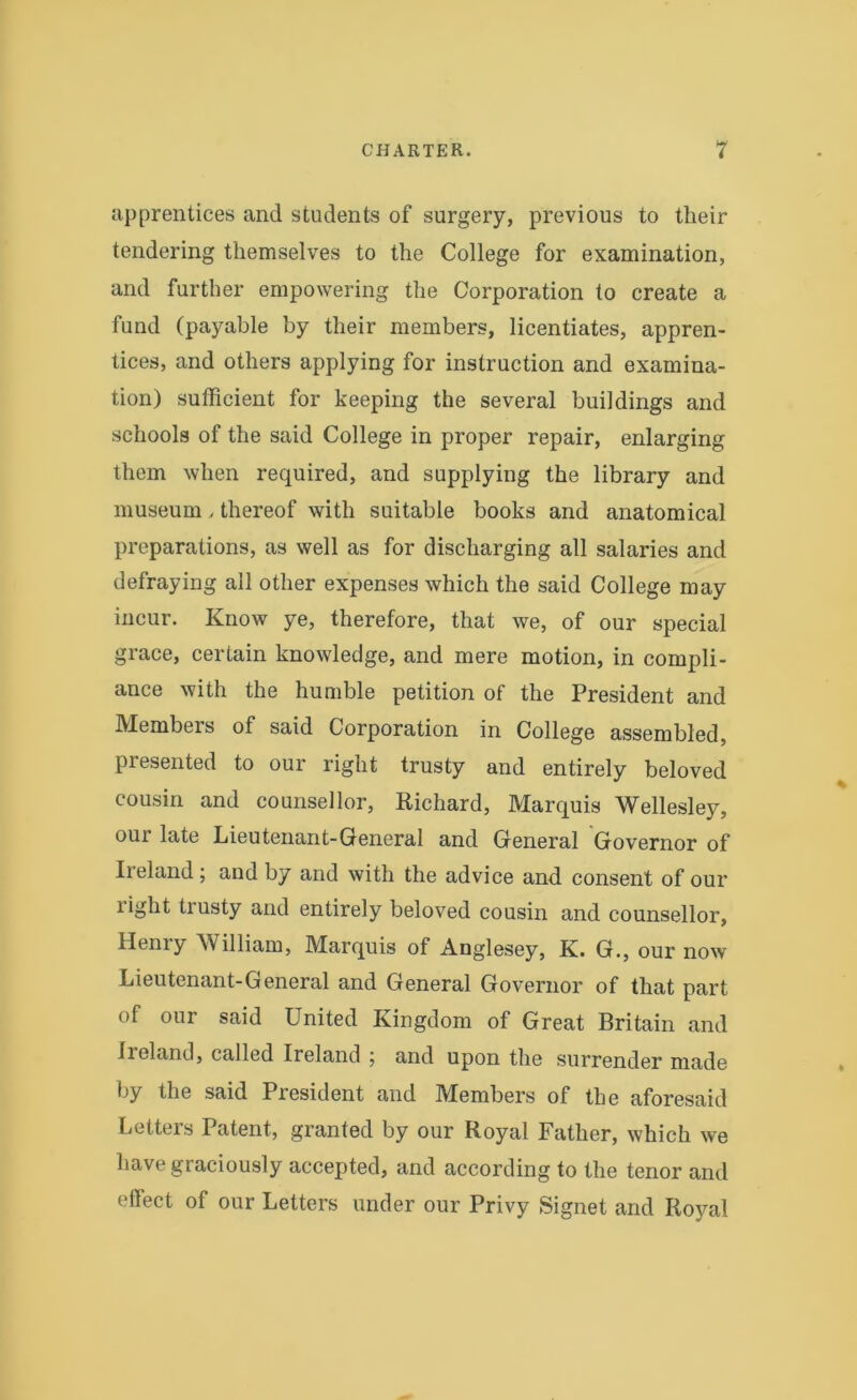 apprentices and students of surgery, previous to their tendering themselves to the College for examination, and further empowering the Corporation to create a fund (payable by their members, licentiates, appren- tices, and others applying for instruction and examina- tion) sufficient for keeping the several buildings and schools of the said College in proper repair, enlarging them when required, and supplying the library and museum , thereof with suitable books and anatomical preparations, as well as for discharging all salaries and defraying all other expenses which the said College may incur. Know ye, therefore, that we, of our special grace, certain knowledge, and mere motion, in compli- ance with the humble petition of the President and Members of said Corporation in College assembled, presented to our right trusty and entirely beloved cousin and counsellor, Richard, Marquis Wellesley, our late Lieutenant-General and General Governor of Ireland; and by and with the advice and consent of our light trusty and entirely beloved cousin and counsellor, Henry William, Marquis of Anglesey, K. G., our now Lieutenant-General and General Governor of that part of our said United Kingdom of Great Britain and Ireland, called Ireland ; and upon the surrender made by the said President and Members of the aforesaid Letters Patent, granted by our Royal Father, which we have graciously accepted, and according to the tenor and effect of our Letters under our Privy Signet and Royal