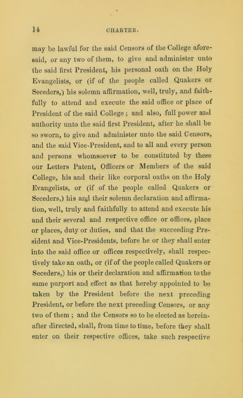 may be lawful for the said Censors of the College afore- said, or any two of them, to give and administer unto the said first President, his personal oath on the Holy Evangelists, or (if of the people called Quakers or Seceders,) his solemn affirmation, well, truly, and faith- fully to attend and execute the said office or place of President of the said College ; and also, full power and authority unto the said first President, after he shall be so sworn, to give and administer unto the said Censors, and the said Vice-President, and to all and every person and persons whomsoever to be constituted by these our Letters Patent, Officers or Members of the said College, his and their like corporal oaths on the Holy Evangelists, or (if of the people called Quakers or Seceders,) his an.fi their solemn declaration and affirma- tion, well, truly and faithfully to attend and execute his and their several and respective office or offices, place or places, duty or duties, and that the succeeding Pre- sident and Vice-Presidents, before he or they shall enter into the said office or offices respectively, shall respec- tively take an oath, or (if of the people called Quakers or Seceders,) his or their declaration and affirmation to the same purport and effect as that hereby appointed to be taken by the President before the next preceding President, or before the next preceding Censors, or any two of them ; and the Censors so to be elected as herein- after directed, shall, from time to time, before they shall enter on their respective offices, take such respective