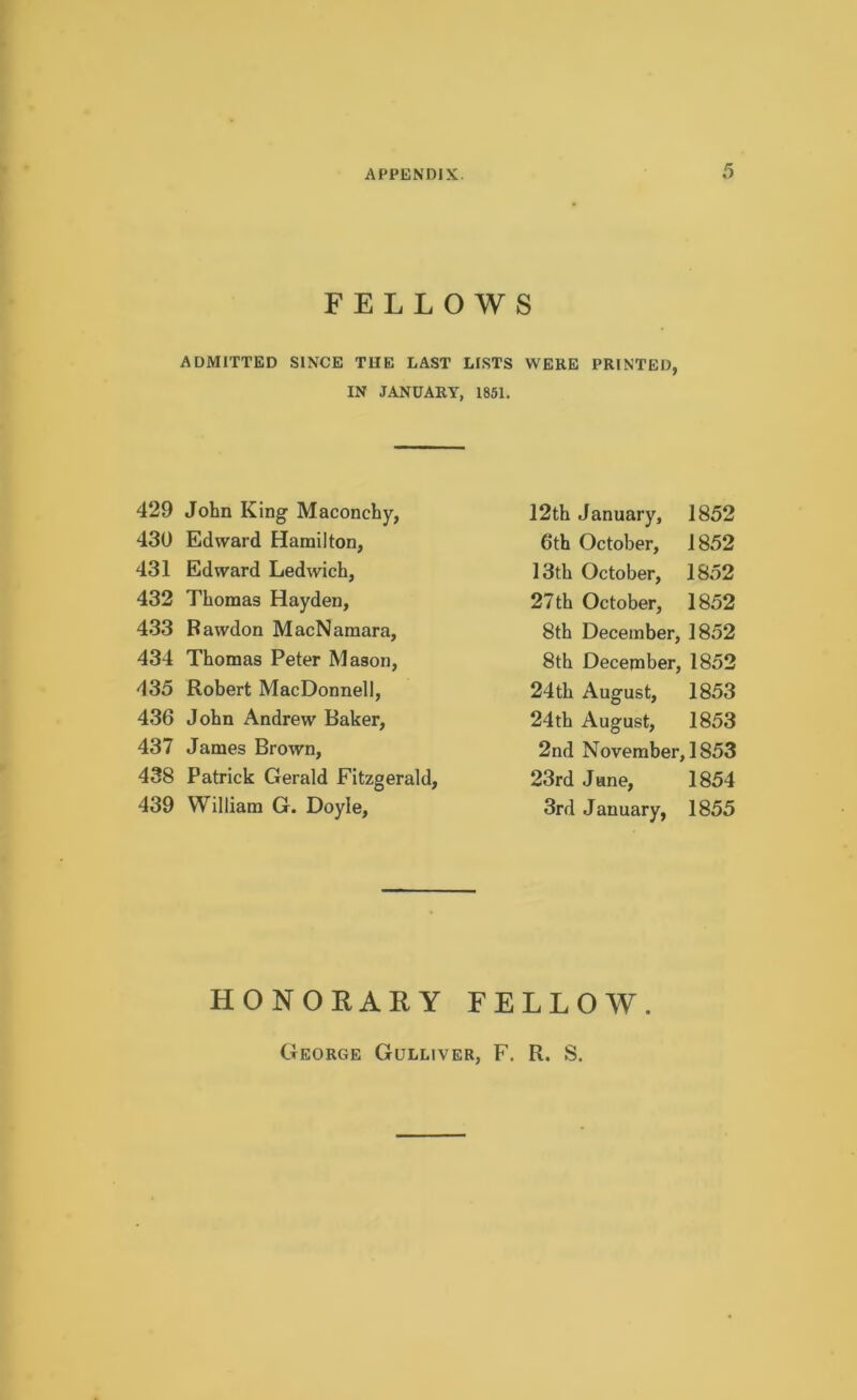 FELLOWS ADMITTED SINCE TIIE LAST LISTS WERE PRINTED, IN JANUARY, 1851. 429 John King Maconchy, 430 Edward Hamilton, 431 Edward Ledwich, 432 Thomas Hayden, 433 Rawdon MacNamara, 434 Thomas Peter Mason, 435 Robert MacDonnell, 436 John Andrew Baker, 437 James Brown, 438 Patrick Gerald Fitzgerald, 439 William G. Doyle, 12th January, 1852 6th October, 1852 13th October, 1852 27th October, 1852 8th December, 1852 8th December, 1852 24th August, 1853 24th August, 1853 2nd November, 1853 23rd June, 1854 3rd January, 1855 HONORARY FELLOW. George Gulliver, F. R. S.