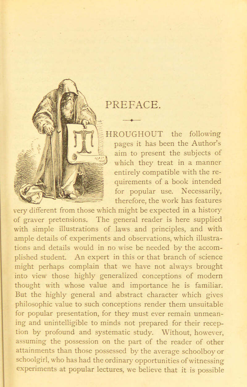 PREFACE. HROUGHOUT the following pages it has been the Author’s aim to present the subjects of which they treat in a manner entirely compatible with the re- quirements of a book intended for popular use. Necessarily, therefore, the work has features very different from those which might be expected in a history of graver pretensions. The general reader is here supplied with simple illustrations of laws and principles, and with ample details of experiments and observations, which illustra- tions and details would in no wise be needed by the accom- plished student. An expert in this or that branch of science might perhaps complain that we have not always brought into view those highly generalized conceptions of modern thought with whose value and importance he is familiar. But the highly general and abstract character which gives philosophic value to such conceptions render them unsuitable for popular presentation, for they must ever remain unmean- ing and unintelligible to minds not prepared for their recep- tion by profound and systematic study. Without, however, assuming the possession on the part of the reader of other attainments than those possessed by the average schoolboy or schoolgirl, who has had the ordinary opportunities of witnessing experiments at popular lectures, we believe that it is possible