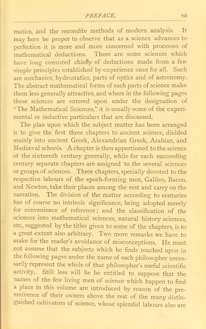 matics, and the recondite methods of modern analysis. It may here be proper to observe that as a science advances to perfection it is more and more concerned with processes of mathematical deductions. There are some sciences which have long consisted chiefly of deductions made from a few simple principles established by experience once for all. Such are mechanics, hydrostatics, parts of optics and of astronomy. The abstract mathematical forms of such parts of science make them less generally attractive, and where in the following pages these sciences are entered upon under the designation of “The Mathematical Sciences,” it is usually some of the experi- mental or inductive particulars that are discussed. The plan upon which the subject matter has been arranged is to give the first three chapters to ancient science, divided mainly into ancient Greek, Alexandrian Greek, Arabian, and Mediaeval schools. A chapter is then apportioned to the science of the sixteenth century generally, while for each succeeding century separate chapters are assigned to the several sciences or groups of sciences. Three chapters, specially devoted to the respective labours of the epoch-forming men, Galileo, Bacon, and Newton, take their places among the rest and carry on the narration. The division of the matter according to centuries has of course no intrinsic significance, being adopted merely for convenience of reference; and the classification of the sciences into mathematical sciences, natural history sciences, etc., suggested by the titles given to some of the chapters, is to a great extent also arbitrary. Two more remarks we have to make for the reader’s avoidance of misconceptions. He must not assume that the subjects which he finds touched upon in the following pages under the name of each philosopher neces- sarily represent the whole of that philosopher’s useful scientific activity. Still less will he be entitled to suppose that the names of the few living men of science which happen to find a place in this volume are introduced by reason of the pre- eminence of their owners above the rest of the many distin- guished cultivators of science, whose splendid labours also are