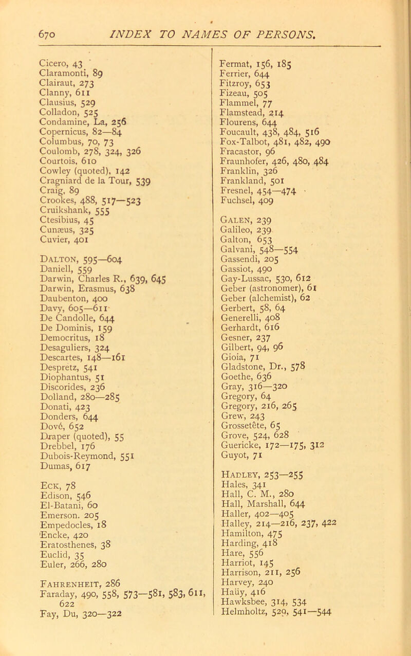 Cicero, 43 Claramonti, 89 Clairaut, 273 Clanny, 611 Clausius, 529 Colladon, 525 Condamine, La, 256 Copernicus, 82—84 Columbus, 70, 73 Coulomb, 278, 324, 326 Courtois, 610 Cowley (quoted), 142 Cragniard de la Tour, 539 Craig, 89 Crookes, 488, 517—523 Cruikshank, 555 Ctesibius, 45 Cunaeus, 325 Cuvier, 401 Dalton, 595—604 Daniell, 559 Darwin, Charles R., 639, 645 Darwin, Erasmus, 638 Daubenton, 400 Davy, 605—611 De Candolle, 644 De Dominis, 159 Democritus, 18 Desaguliers, 324 Descartes, 148—161 Despretz, 541 Diophantus, 51 Discorides, 236 Dolland, 280—285 Donati, 423 Donders, 644 Dov6, 652 Draper (quoted), 55 Drebbel, 176 Dubois-Reymond, 551 Dumas, 617 Eck, 78 Edison, 546 El-Batani, 60 Emerson. 205 Empedocles, 18 Encke, 420 Eratosthenes, 38 Euclid, 35 Euler, 266, 280 Fermat, 156, 185 Ferrier, 644 Fitzroy, 653 Fizeau, 505 Flammel, 77 Flamstead, 214 Flourens, 644 Foucault, 438, 484, 516 Fox-Talbot, 481, 4S2, 490 Fracastor, 96 Fraunhofer, 426, 480, 484 Franklin, 326 Frankland, 501 Fresnel, 454—474 ■ Fuchsel, 409 Galen, 239 Galileo, 239 Galton, 653 Galvani, 548—554 Gassendi, 205 Gassiot, 490 Gay-Lussac, 530, 612 Geber (astronomer), 61 Geber (alchemist), 62 Gerbert, 58, 64 Generelli, 408 Gerhardt, 616 Gesner, 237 Gilbert, 94, 96 Gioia, 71 Gladstone, Dr., 578 Goethe, 636 Gray, 316—320 Gregory, 64 Gregory, 216, 265 Grew, 243 Grossetete, 65 Grove, 524, 628 Guericke, 172—175, 312 Guyot, 71 Hadley, 253—255 Hales, 341 Hall, C. M., 280 Hall, Marshall, 644 Haller, 402—405 Halley, 214—216, 237, 422 Hamilton, 475 Harding, 418 Hare, 556 Harriot, 145 Harrison, 211, 256 Harvey, 240 Haiiy, 416 Hawksbee, 314, 534 Helmholtz, 520, 541—544 Fahrenheit, 286 Faraday, 490, 558, 573—5^1, 5§3> 611, 622 Fay, Du, 320—322