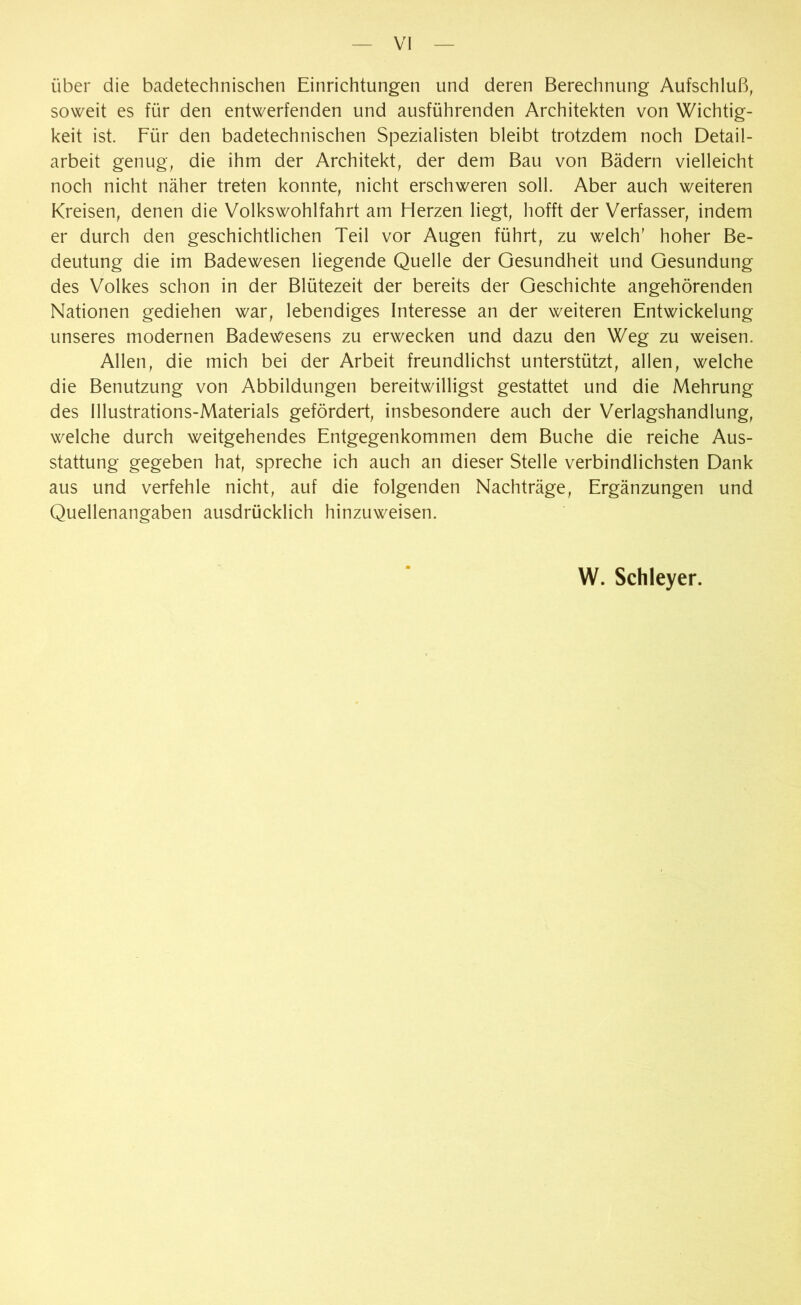 über die badetechnischen Einrichtungen und deren Berechnung Aufschluß, soweit es für den entwerfenden und ausführenden Architekten von Wichtig- keit ist. Für den badetechnischen Spezialisten bleibt trotzdem noch Detail- arbeit genug, die ihm der Architekt, der dem Bau von Bädern vielleicht noch nicht näher treten konnte, nicht erschweren soll. Aber auch weiteren Kreisen, denen die Volkswohlfahrt am Herzen liegt, hofft der Verfasser, indem er durch den geschichtlichen Teil vor Augen führt, zu welch’ hoher Be- deutung die im Badewesen liegende Quelle der Gesundheit und Gesundung des Volkes schon in der Blütezeit der bereits der Geschichte angehörenden Nationen gediehen war, lebendiges Interesse an der weiteren Entwickelung unseres modernen Badewesens zu erwecken und dazu den Weg zu weisen. Allen, die mich bei der Arbeit freundlichst unterstützt, allen, welche die Benutzung von Abbildungen bereitwilligst gestattet und die Mehrung des Illustrations-Materials gefördert, insbesondere auch der Verlagshandlung, welche durch weitgehendes Entgegenkommen dem Buche die reiche Aus- stattung gegeben hat, spreche ich auch an dieser Stelle verbindlichsten Dank aus und verfehle nicht, auf die folgenden Nachträge, Ergänzungen und Quellenangaben ausdrücklich hinzuweisen.