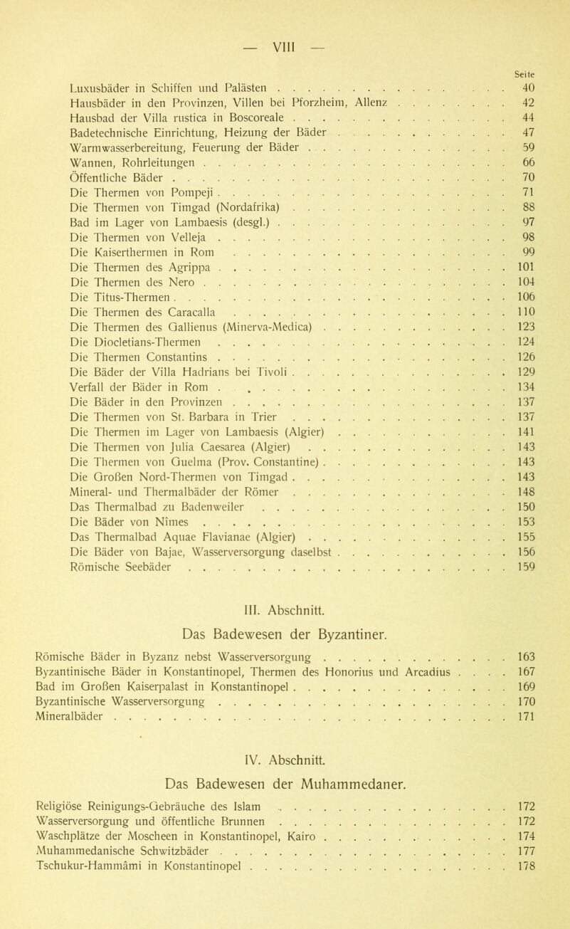 Seile Luxusbäder in Schiffen und Palästen 40 Hausbäder in den Provinzen, Villen bei Pforzheim, Allenz 42 Hausbad der Villa rustica in Boscoreale 44 Badetechnische Einrichtung, Heizung der Bäder . 47 Warmwasserbereitung, Feuerung der Bäder 59 Wannen, Rohrleitungen 66 Öffentliche Bäder 70 Die Thermen von Pompeji 71 Die Thermen von Timgad (Nordafrika) 88 Bad im Lager von Lambaesis (desgl.) 97 Die Thermen von Velleja 98 Die Kaiserthermen in Rom 99 Die Thermen des Agrippa 101 Die Thermen des Nero 104 Die Titus-Thermen 106 Die Thermen des Caracalla . . . . 110 Die Thermen des Gallienus (Minerva-Medica) 123 Die Diocletians-Thermen 124 Die Thermen Constantins 126 Die Bäder der Villa Hadrians bei Tivoli 129 Verfall der Bäder in Rom . 134 Die Bäder in den Provinzen 137 Die Thermen von St. Barbara in Trier 137 Die Thermen im Lager von Lambaesis (Algier) 141 Die Thermen von Julia Caesarea (Algier) 143 Die Thermen von Guelma (Prov. Constantine) 143 Die Großen Nord-Thermen von Timgad 143 Mineral- und Thermalbäder der Römer 148 Das Thermalbad zu Baden weder 150 Die Bäder von Nimes 153 Das Thermalbad Aquae Flavianae (Algier) 155 Die Bäder von Bajae, Wasserversorgung daselbst 156 Römische Seebäder 159 III. Abschnitt. Das Badewesen der Byzantiner. Römische Bäder in Byzanz nebst Wasserversorgung 163 Byzantinische Bäder in Konstantinopel, Thermen des Honorius und Arcadius .... 167 Bad im Großen Kaiserpalast in Konstantinopel 169 Byzantinische Wasserversorgung 170 Mineralbäder 171 IV. Abschnitt. Das Badewesen der Muhammedaner. Religiöse Reinigungs-Gebräuche des Islam 172 Wasserversorgung und öffentliche Brunnen 172 Waschplätze der Moscheen in Konstantinopel, Kairo 174 Muhammedanische Schwitzbäder 177 Tschukur-Hammämi in Konstantinopel 178