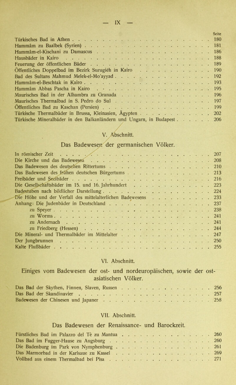 Seite Türkisches Bad in Athen 180 Hammäm zu Baalbek (Syrien) 181 Hammäm-el-Kischani zu Damascus 186 Hausbäder in Kairo 188 Feuerung der öffentlichen Bäder 189 Öffentliches Doppelbad im Bezirk Surugieh in Kairo 190 Bad des Sultans Mahmud Melek-el-Mo'ayyad 192 Hammam-el-Beschtäk in Kairo 193 Hammäm Abbas Pascha in Kairo . • 195 Maurisches Bad in der Alhambra zu Granada 196 Maurisches Thermalbad in S. Pedro do Sul .197 Öffentliches Bad zu Kaschan (Persien) 199 Türkische Thermalbäder in Brussa, Kleinasien, Ägypten 202 Türkische Mineralbäder in den Balkanländern und Ungarn, in Budapest 206 / V. Abschnitt. Das Badewesen der germanischen Völker. In römischer Zeit 207 Die Kirche und das Badewesen 208 Das Badewesen des deutschen Rittertums 210 Das Badewesen des frühen deutschen Bürgertums 213 Freibäder und Seeibäder 216 Die Gesellschaftsbäder im 15. und 16. Jahrhundert 223 Badestuben nach bildlicher Darstellung 224 Die Höhe und der Verfall des mittelalterlichen Badewesens 233 Anhang: Die Judenbäder in Deutschland 237 zu Speyer 238 zu Worms 241 zu Andernach 241 zu Friedberg (Hessen) 244 Die Mineral- und Thermalbäder im Mittelalter 247 Der Jungbrunnen 250 Kalte Flußbäder 255 VI. Abschnitt. Einiges vom Badewesen der ost- und nordeuropäischen, sowie der ost- asiatischen Völker. Das Bad der Skythen, Finnen, Slaven, Russen 256 Das Bad der Skandinavier 257 Badewesen der Chinesen und Japaner 258 VII. Abschnitt. Das Badewesen der Renaissance- und Barockzeit. Fürstliches Bad im Palazzo del Te zu Mantua 260 Das Bad im Fugger-Hause zu Augsburg 260 Die Badenburg im Park von Nymphenburg 261 Das Marmorbad in der Karlsaue zu Kassel 269 Vollbad aus einem Thermalbad bei Pisa 271
