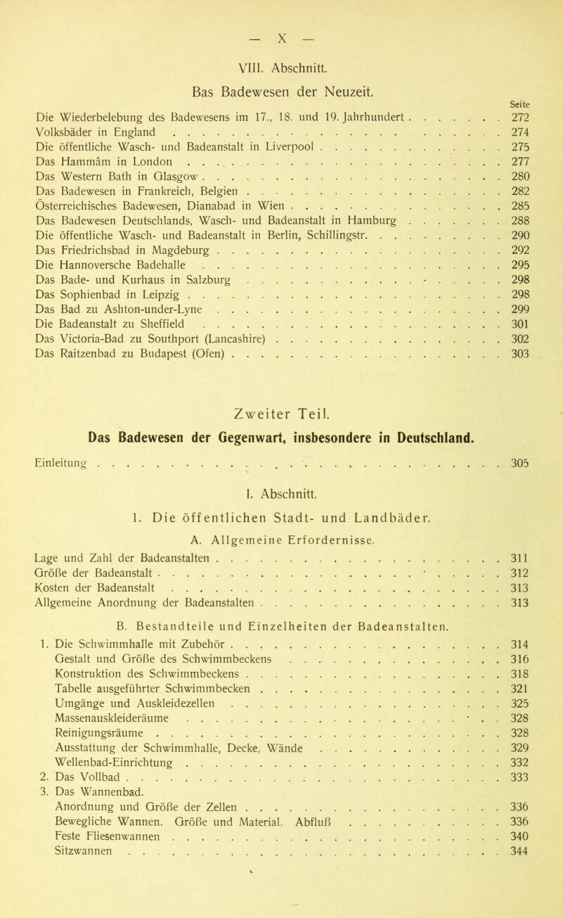 VIII. Abschnitt. Bas Badewesen der Neuzeit. Seite Die Wiederbelebung des Badewesens im 17., 18. und 19. Jahrhundert 272 Volksbäder in England 274 Die öffentliche Wasch- und Badeanstalt in Liverpool 275 Das Hammäm in London 277 Das Western Bath in Glasgow 280 Das Badewesen in Frankreich, Belgien 282 Österreichisches Badewesen, Dianabad in Wien 285 Das Badewesen Deutschlands, Wasch- und Badeanstalt in Hamburg 288 Die öffentliche Wasch- und Badeanstalt in Berlin, Schillingstr 290 Das Friedrichsbad in Magdeburg 292 Die Hannoversche Badehalle 295 Das Bade- und Kurhaus in Salzburg - 298 Das Sophienbad in Leipzig 298 Das Bad zu Ashton-under-Lyne 299 Die Badeanstalt zu Sheffield 301 Das Victoria-Bad zu Southport (Lancashire) 302 Das Raitzenbad zu Budapest (Ofen) 303 Zweiter Teil. Das Badewesen der Gegenwart, insbesondere in Deutschland. Einleitung 305 I. Abschnitt. 1. Die öffentlichen Stadt- und Landbäder. A. Allgemeine Erfordernisse. Lage und Zahl der Badeanstalten 311 Größe der Badeanstalt * 312 Kosten der Badeanstalt 313 Allgemeine Anordnung der Badeanstalten 313 B. Bestandteile und Einzelheiten der Badeanstalten. 1. Die Schwimmhalle mit Zubehör 314 Gestalt und Größe des Schwimmbeckens 316 Konstruktion des Schwimmbeckens 318 Tabelle ausgeführter Schwimmbecken 321 Umgänge und Auskleidezellen 325 Massenauskleideräume • . . 328 Reinigungsräume 328 Ausstattung der Schwimmhalle, Decke, Wände 329 Wellenbad-Einrichtung 332 2. Das Vollbad 333 3. Das Wannenbad. Anordnung und Größe der Zellen 336 Bewegliche Wannen. Größe und Material. Abfluß . 336 Feste Fliesenwannen 340 Sitzwannen 344 v