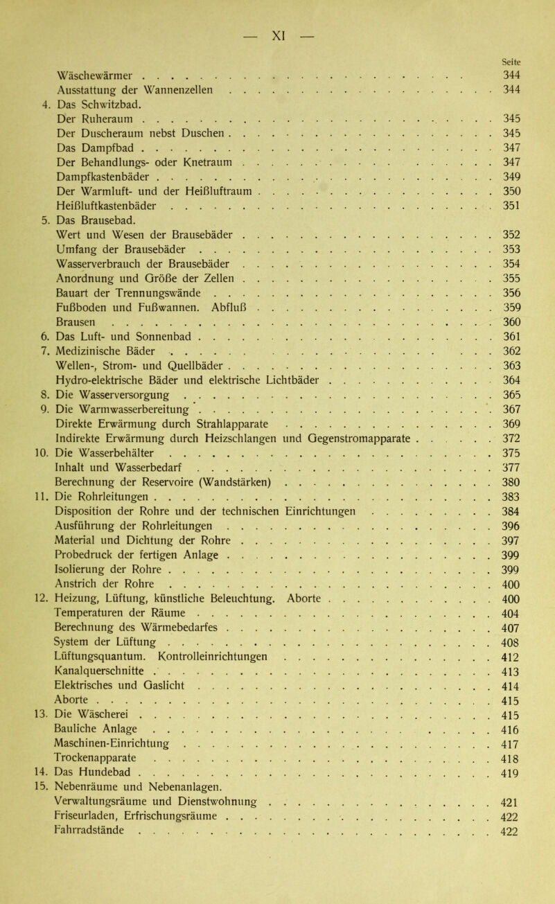 Seite Wäschewärmer 344 Ausstattung der Wannenzellen 344 4. Das Schwitzbad. Der Ruheraum 345 Der Duscheraum nebst Duschen 345 Das Dampfbad 347 Der Behandlungs- oder Knetraum 347 Dampfkastenbäder , 349 Der Warmluft- und der Heißluftraum 350 Heißluftkastenbäder 351 5. Das Brausebad. Wert und Wesen der Brausebäder 352 Umfang der Brausebäder 353 Wasserverbrauch der Brausebäder 354 Anordnung und Größe der Zellen 355 Bauart der Trennungswände 356 Fußboden und Fußwannen. Abfluß 359 Brausen 360 6. Das Luft- und Sonnenbad 361 7. Medizinische Bäder ... 362 Wellen-, Strom- und Quellbäder 363 Hydro-elektrische Bäder und elektrische Lichtbäder 364 8. Die Wasserversorgung 365 9. Die Warmwasserbereitung 367 Direkte Erwärmung durch Strahlapparate 369 Indirekte Erwärmung durch Heizschlangen und Gegenstromapparate 372 10. Die Wasserbehälter 375 Inhalt und Wasserbedarf 377 Berechnung der Reservoire (Wandstärken) 380 11. Die Rohrleitungen 383 Disposition der Rohre und der technischen Einrichtungen 384 Ausführung der Rohrleitungen 396 Material und Dichtung der Rohre 397 Probedruck der fertigen Anlage 399 Isolierung der Rohre 399 Anstrich der Rohre 400 12. Heizung, Lüftung, künstliche Beleuchtung. Aborte 400 Temperaturen der Räume 404 Berechnung des Wärmebedarfes 407 System der Lüftung 408 Lüftungsquantum. Kontrolleinrichtungen 412 Kanalquerschnitte 413 Elektrisches und Gaslicht 414 Aborte 415 13. Die Wäscherei 415 Bauliche Anlage 416 Maschinen-Einrichtung 417 Trockenapparate 418 14. Das Hundebad 419 15. Nebenräume und Nebenanlagen. Verwaltungsräume und Dienstwohnung 421 Friseurladen, Erfrischungsräume 422 Fahrradstände 422