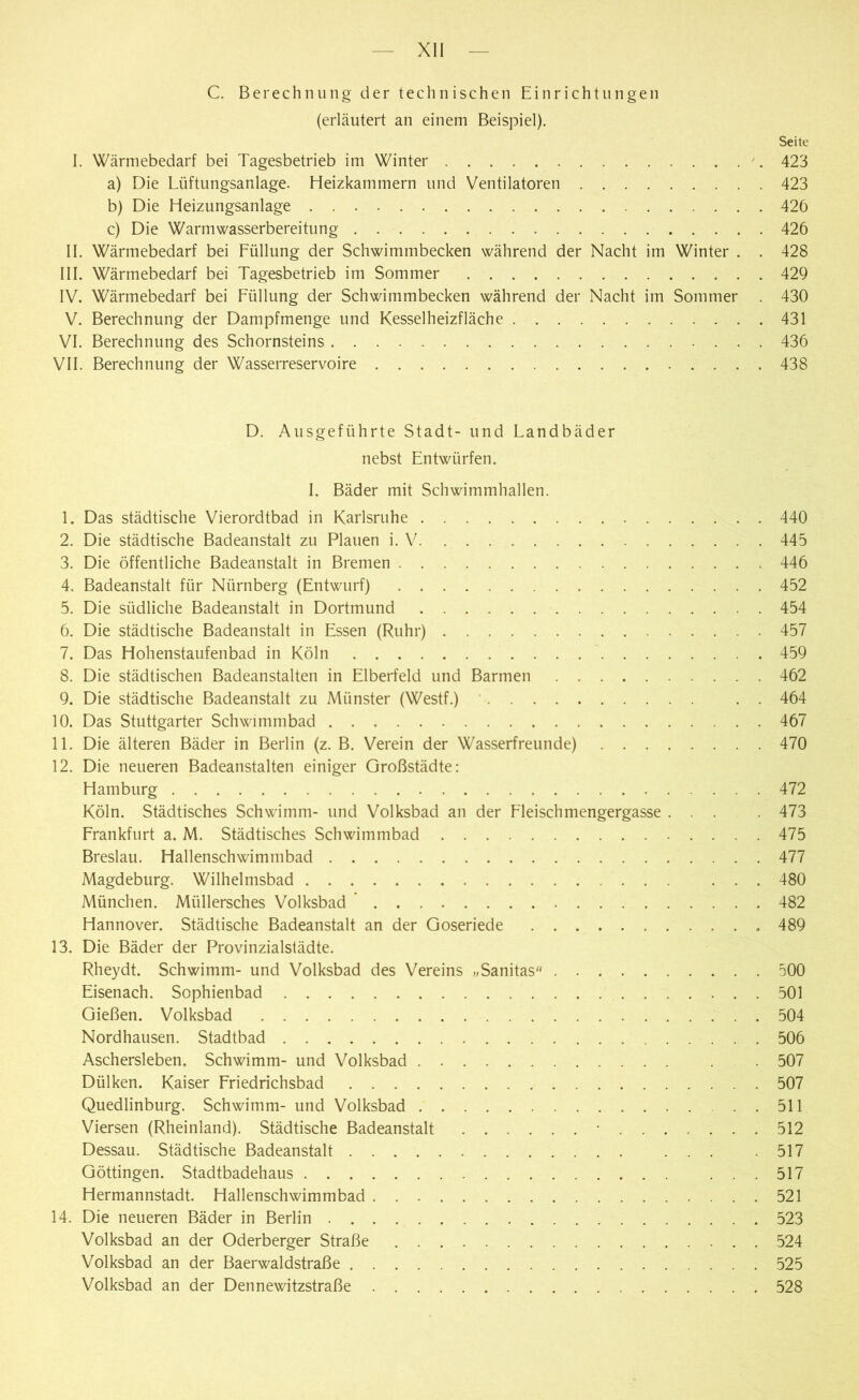 C. Berechnung der technischen Einrichtungen (erläutert an einem Beispiel). Seite I. Wärmebedarf bei Tagesbetrieb im Winter 423 a) Die Lüftungsanlage. Heizkammern und Ventilatoren 423 b) Die Heizungsanlage 426 c) Die Warmwasserbereitung 426 II. Wärmebedarf bei Füllung der Schwimmbecken während der Nacht im Winter . . 428 III. Wärmebedarf bei Tagesbetrieb im Sommer 429 IV. Wärmebedarf bei Füllung der Schwimmbecken während der Nacht im Sommer . 430 V. Berechnung der Dampfmenge und Kesselheizfläche 431 VI. Berechnung des Schornsteins 436 VII. Berechnung der Wasserreservoire 438 D. Ausgeführte Stadt- und Landbäder nebst Entwürfen. I. Bäder mit Schwimmhallen. 1. Das städtische Vierordtbad in Karlsruhe 440 2. Die städtische Badeanstalt zu Plauen i. V 445 3. Die öffentliche Badeanstalt in Bremen 446 4. Badeanstalt für Nürnberg (Entwurf) 452 5. Die südliche Badeanstalt in Dortmund 454 6. Die städtische Badeanstalt in Essen (Ruhr) 457 7. Das Hohenstaufenbad in Köln 459 8. Die städtischen Badeanstalten in Elberfeld und Barmen 462 9. Die städtische Badeanstalt zu Münster (Westf.) . . 464 10. Das Stuttgarter Schwimmbad 467 11. Die älteren Bäder in Berlin (z. B. Verein der Wasserfreunde) 470 12. Die neueren Badeanstalten einiger Großstädte: Hamburg 472 Köln. Städtisches Schwimm- und Volksbad an der Fleischmengergasse ... . 473 Frankfurt a. M. Städtisches Schwimmbad 475 Breslau. Hallenschwimmbad 477 Magdeburg. Wilhelmsbad ... 480 München. Miillersches Volksbad 482 Hannover. Städtische Badeanstalt an der Goseriede 489 13. Die Bäder der Provinzialstädte. Rheydt. Schwimm- und Volksbad des Vereins „Sanitas 500 Eisenach. Sophienbad 501 Gießen. Volksbad 504 Nordhausen. Stadtbad 506 Aschersleben. Schwimm- und Volksbad . . 507 Dülken. Kaiser Friedrichsbad 507 Quedlinburg. Schwimm- und Volksbad 511 Viersen (Rheinland). Städtische Badeanstalt * 512 Dessau. Städtische Badeanstalt ... .517 Göttingen. Stadtbadehaus ... 517 Hermannstadt. Hallenschwimmbad 521 14. Die neueren Bäder in Berlin 523 Volksbad an der Oderberger Straße 524 Volksbad an der Baerwaldstraße 525 Volksbad an der Dennewitzstraße 528