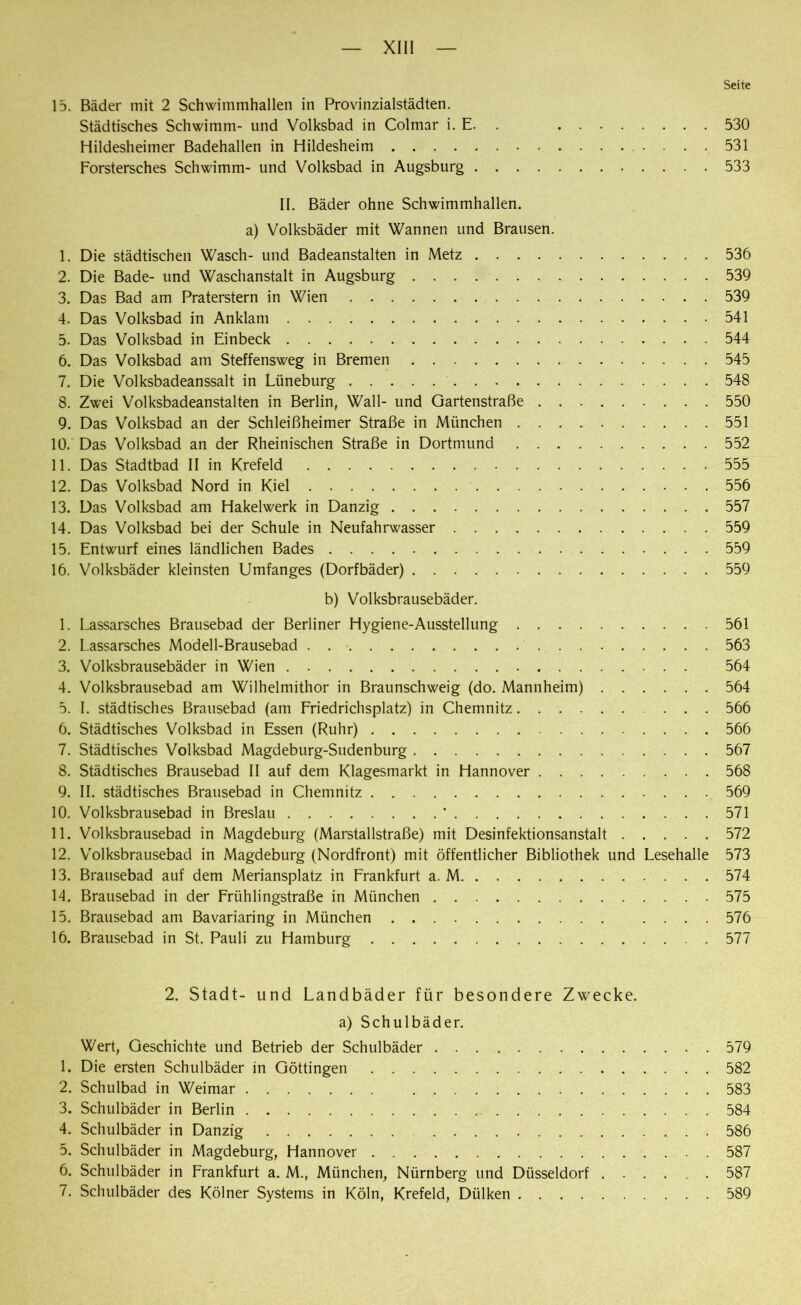 Seite 15. Bäder mit 2 Schwimmhallen in Provinzialstädten. Städtisches Schwimm- und Volksbad in Colmar i. E. 530 Hildesheimer Badehallen in Hildesheim 531 Forstersches Schwimm- und Volksbad in Augsburg 533 II. Bäder ohne Schwimmhallen, a) Volksbäder mit Wannen und Brausen. 1. Die städtischen Wasch- und Badeanstalten in Metz 536 2. Die Bade- und Waschanstalt in Augsburg . . . 539 3. Das Bad am Praterstern in Wien 539 4. Das Volksbad in Anklam 541 5. Das Volksbad in Einbeck 544 6. Das Volksbad am Steffensweg in Bremen 545 7. Die Volksbadeanssalt in Lüneburg 548 8. Zwei Volksbadeanstalten in Berlin, Wall- und Gartenstraße 550 9. Das Volksbad an der Schleißheimer Straße in München 551 10. Das Volksbad an der Rheinischen Straße in Dortmund 552 11. Das Stadtbad II in Krefeld 555 12. Das Volksbad Nord in Kiel 556 13. Das Volksbad am Hakelwerk in Danzig 557 14. Das Volksbad bei der Schule in Neufahrwasser 559 15. Entwurf eines ländlichen Bades 559 16. Volksbäder kleinsten Umfanges (Dorfbäder) 559 b) Volksbrausebäder. 1. Lassarsches Brausebad der Berliner Hygiene-Ausstellung 561 2. Lassarsches Modell-Brausebad 563 3. Volksbrausebäder in Wien 564 4. Volksbrausebad am Wilhelmithor in Braunschweig (do. Mannheim) 564 5. I. städtisches Brausebad (am Friedrichsplatz) in Chemnitz 566 6. Städtisches Volksbad in Essen (Ruhr) 566 7. Städtisches Volksbad Magdeburg-Sudenburg 567 8. Städtisches Brausebad II auf dem Klagesmarkt in Hannover 568 9. II. städtisches Brausebad in Chemnitz 569 10. Volksbrausebad in Breslau ' 571 11. Volksbrausebad in Magdeburg (Marstallstraße) mit Desinfektionsanstalt 572 12. Volksbrausebad in Magdeburg (Nordfront) mit öffentlicher Bibliothek und Lesehalle 573 13. Brausebad auf dem Meriansplatz in Frankfurt a. M 574 14. Brausebad in der Frühlingstraße in München 575 15. Brausebad am Bavariaring in München .... 576 16. Brausebad in St. Pauli zu Hamburg 577 2. Stadt- und Landbäder für besondere Zwecke. a) Schulbäder. Wert, Geschichte und Betrieb der Schulbäder 579 1. Die ersten Schulbäder in Göttingen 582 2. Schulbad in Weimar 583 3. Schulbäder in Berlin 584 4. Schulbäder in Danzig 586 5. Schulbäder in Magdeburg, Hannover 587 6. Schulbäder in Frankfurt a. M., München, Nürnberg und Düsseldorf 587 7. Schulbäder des Kölner Systems in Köln, Krefeld, Dülken 589
