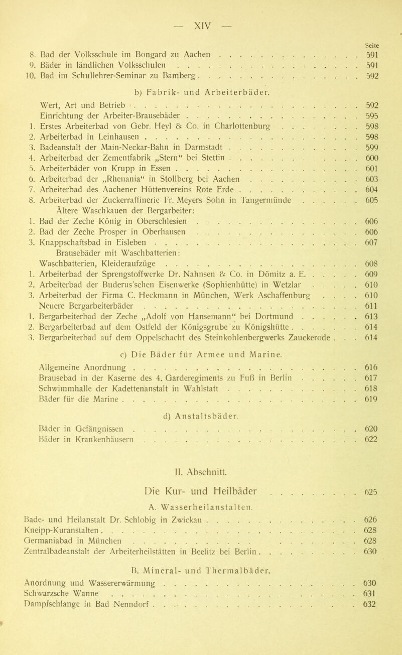 Seite 8. Bad der Volksschule im Bongard zu Aachen 591 9. Bäder in ländlichen Volksschulen 591 10. Bad im Schullehrer-Seminar zu Bamberg 592 b) Fabrik- und Arbeiterbäder. Wert, Art und Betrieb 592 Einrichtung der Arbeiter-Brausebäder 595 1. Erstes Arbeiterbad von Gebr. Heyl & Co. in Charlottenburg 598 2. Arbeiterbad in Leinhausen 598 3. Badeanstalt der Main-Neckar-Bahn in Darmstadt 599 4. Arbeiterbad der Zementfabrik „Stern“ bei Stettin .... 600 5. Arbeiterbäder von Krupp in Essen 601 6. Arbeiterbad der „Rhenania“ in Stollberg bei Aachen 603 7. Arbeiterbad des Aachener Hüttenvereins Rote Erde 604 8. Arbeiterbad der Zuckerraffinerie Fr. Meyers Sohn in Tangermünde 605 Ältere Waschkauen der Bergarbeiter: 1. Bad der Zeche König in Oberschlesien 606 2. Bad der Zeche Prosper in Oberhausen 606 3. Knappschaftsbad in Eisleben 607 Brausebäder mit Waschbatterien: Waschbatterien, Kleideraufzüge 608 1. Arbeiterbad der Sprengstoffwerke Dr. Nahnsen & Co. in Dömitz a. E 609 2. Arbeiterbad der Buderus’schen Eisenwerke (Sophienhütte) in Wetzlar 610 3. Arbeiterbad der Firma C. Heckmann in München, Werk Aschaffenburg .... 610 Neuere Bergarbeiterbäder 611 1. Bergarbeiterbad der Zeche „Adolf von Hansemann“ bei Dortmund 613 2. Bergarbeiterbad auf dem Ostfeld der Königsgrube zu Königshütte 614 3. Bergarbeiterbad auf dem Oppelschacht des Steinkohlenbergwerks Zauckerode . . . 614 c) Die Bäder für Armee und Marine. Allgemeine Anordnung 616 Brausebad in der Kaserne des 4. Garderegiments zu Fuß in Berlin 617 Schwimmhalle der Kadettenanstalt in Wahlstatt 618 Bäder für die Marine 619 d) Anstaltsbäder. Bäder in Gefängnissen 620 Bäder in Krankenhäusern 622 II. Abschnitt. Die Kur- und Heilbäder 625 A. Wasserheilanstalten. Bade- und Heilanstalt Dr. Schiobig in Zwickau 626 Kneipp-Kuranstalten 628 Germaniabad in München 628 Zentralbadeanstalt der Arbeiterheilstätten in Beelitz bei Berlin 630 B. Mineral- und Thermalbäder. Anordnung und Wassererwärmung 630 Schwarzsche Wanne 631 Dampfschlange in Bad Nenndorf . . 632