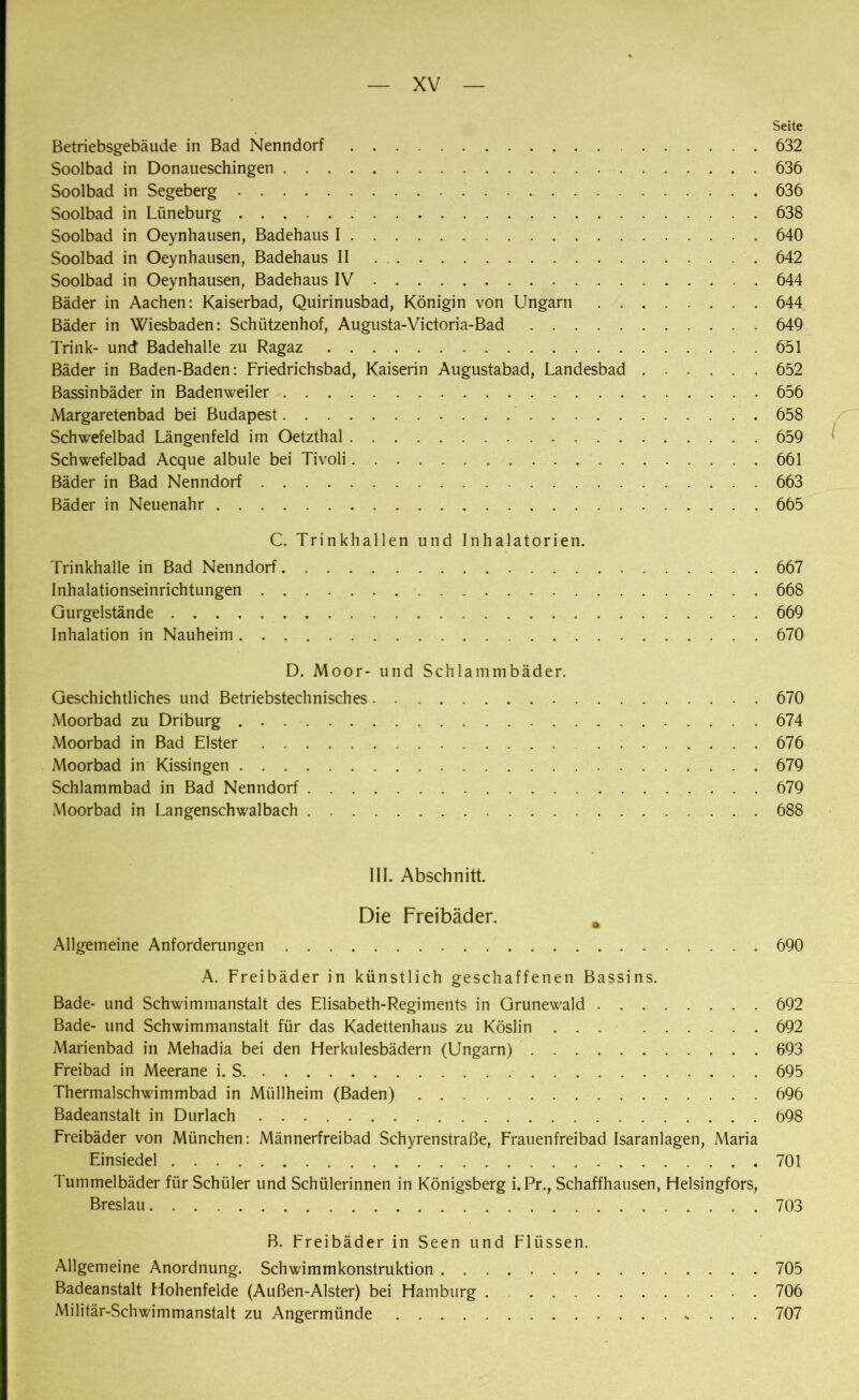 Seite Betriebsgebäude in Bad Nenndorf 632 Soolbad in Donaueschingen 636 Soolbad in Segeberg 636 Soolbad in Lüneburg 638 Soolbad in Oeynhausen, Badehaus I 640 Soolbad in Oeynhausen, Badehaus II 642 Soolbad in Oeynhausen, Badehaus IV 644 Bäder in Aachen: Kaiserbad, Quirinusbad, Königin von Ungarn 644 Bäder in Wiesbaden: Schützenhof, Augusta-Victoria-Bad 649 Trink- und Badehalle zu Ragaz 651 Bäder in Baden-Baden: Friedrichsbad, Kaiserin Augustabad, Landesbad 652 Bassinbäder in Badenweiler 656 Margaretenbad bei Budapest 658 Schwefelbad Längenfeld im Oetzthal 659 Schwefelbad Acque albule bei Tivoli 661 Bäder in Bad Nenndorf 663 Bäder in Neuenahr 665 C. Trinkhallen und Inhalatorien. Trinkhalle in Bad Nenndorf 667 Inhalationseinrichtungen 668 Gurgel stände 669 Inhalation in Nauheim 670 D. Moor- und Schlammbäder. Geschichtliches und Betriebstechnisches 670 Moorbad zu Driburg 674 Moorbad in Bad Elster 676 Moorbad in Kissingen 679 Schlammbad in Bad Nenndorf 679 Moorbad in Langenschwalbach 688 III. Abschnitt. Die Freibäder. a Allgemeine Anforderungen 690 A. Freibäder in künstlich geschaffenen Bassins. Bade- und Schwimmanstalt des Elisabeth-Regiments in Grunewald 692 Bade- und Schwimmanstalt für das Kadettenhaus zu Köslin ... 692 Marienbad in Mehadia bei den Herkulesbädern (Ungarn) 693 Freibad in Meerane i. S 695 Thermalschwimmbad in Müllheim (Baden) 696 Badeanstalt in Durlach 698 Freibäder von München: Männerfreibad Schyrenstraße, Frauenfreibad Isaranlagen, Maria Einsiedel 701 Fummelbäder für Schüler und Schülerinnen in Königsberg i. Pr., Schaffhausen, Helsingfors, Breslau 703 B. Freibäder in Seen und Flüssen. Allgemeine Anordnung. Schwimmkonstruktion 705 Badeanstalt Hohenfelde (Außen-Alster) bei Hamburg . 706 Militär-Schwimmanstalt zu Angermünde 707
