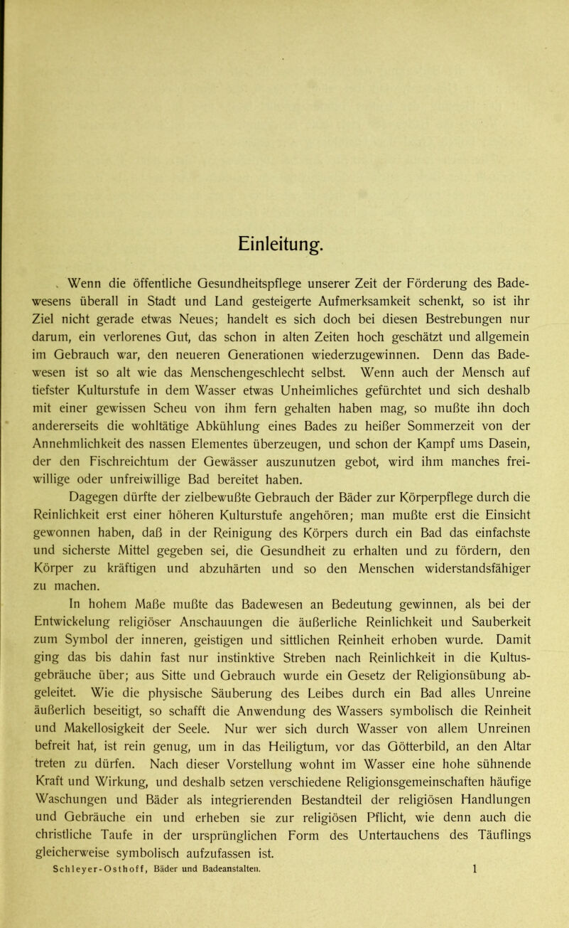 Einleitung. v Wenn die öffentliche Gesundheitspflege unserer Zeit der Förderung des Bade- wesens überall in Stadt und Land gesteigerte Aufmerksamkeit schenkt, so ist ihr Ziel nicht gerade etwas Neues; handelt es sich doch bei diesen Bestrebungen nur darum, ein verlorenes Gut, das schon in alten Zeiten hoch geschätzt und allgemein im Gebrauch war, den neueren Generationen wiederzugewinnen. Denn das Bade- wesen ist so alt wie das Menschengeschlecht selbst. Wenn auch der Mensch auf tiefster Kulturstufe in dem Wasser etwas Unheimliches gefürchtet und sich deshalb mit einer gewissen Scheu von ihm fern gehalten haben mag, so mußte ihn doch andererseits die wohltätige Abkühlung eines Bades zu heißer Sommerzeit von der Annehmlichkeit des nassen Elementes überzeugen, und schon der Kampf ums Dasein, der den Fischreichtum der Gewässer auszunutzen gebot, wird ihm manches frei- willige oder unfreiwillige Bad bereitet haben. Dagegen dürfte der zielbewußte Gebrauch der Bäder zur Körperpflege durch die Reinlichkeit erst einer höheren Kulturstufe angehören; man mußte erst die Einsicht gewonnen haben, daß in der Reinigung des Körpers durch ein Bad das einfachste und sicherste Mittel gegeben sei, die Gesundheit zu erhalten und zu fördern, den Körper zu kräftigen und abzuhärten und so den Menschen widerstandsfähiger zu machen. In hohem Maße mußte das Badewesen an Bedeutung gewinnen, als bei der Entwickelung religiöser Anschauungen die äußerliche Reinlichkeit und Sauberkeit zum Symbol der inneren, geistigen und sittlichen Reinheit erhoben wurde. Damit ging das bis dahin fast nur instinktive Streben nach Reinlichkeit in die Kultus- gebräuche über; aus Sitte und Gebrauch wurde ein Gesetz der Religionsübung ab- geleitet. Wie die physische Säuberung des Leibes durch ein Bad alles Unreine äußerlich beseitigt, so schafft die Anwendung des Wassers symbolisch die Reinheit und Makellosigkeit der Seele. Nur wer sich durch Wasser von allem Unreinen befreit hat, ist rein genug, um in das Heiligtum, vor das Götterbild, an den Altar treten zu dürfen. Nach dieser Vorstellung wohnt im Wasser eine hohe sühnende Kraft und Wirkung, und deshalb setzen verschiedene Religionsgemeinschaften häufige Waschungen und Bäder als integrierenden Bestandteil der religiösen Handlungen und Gebräuche ein und erheben sie zur religiösen Pflicht, wie denn auch die christliche Taufe in der ursprünglichen Form des Untertauchens des Täuflings gleicherweise symbolisch aufzufassen ist.