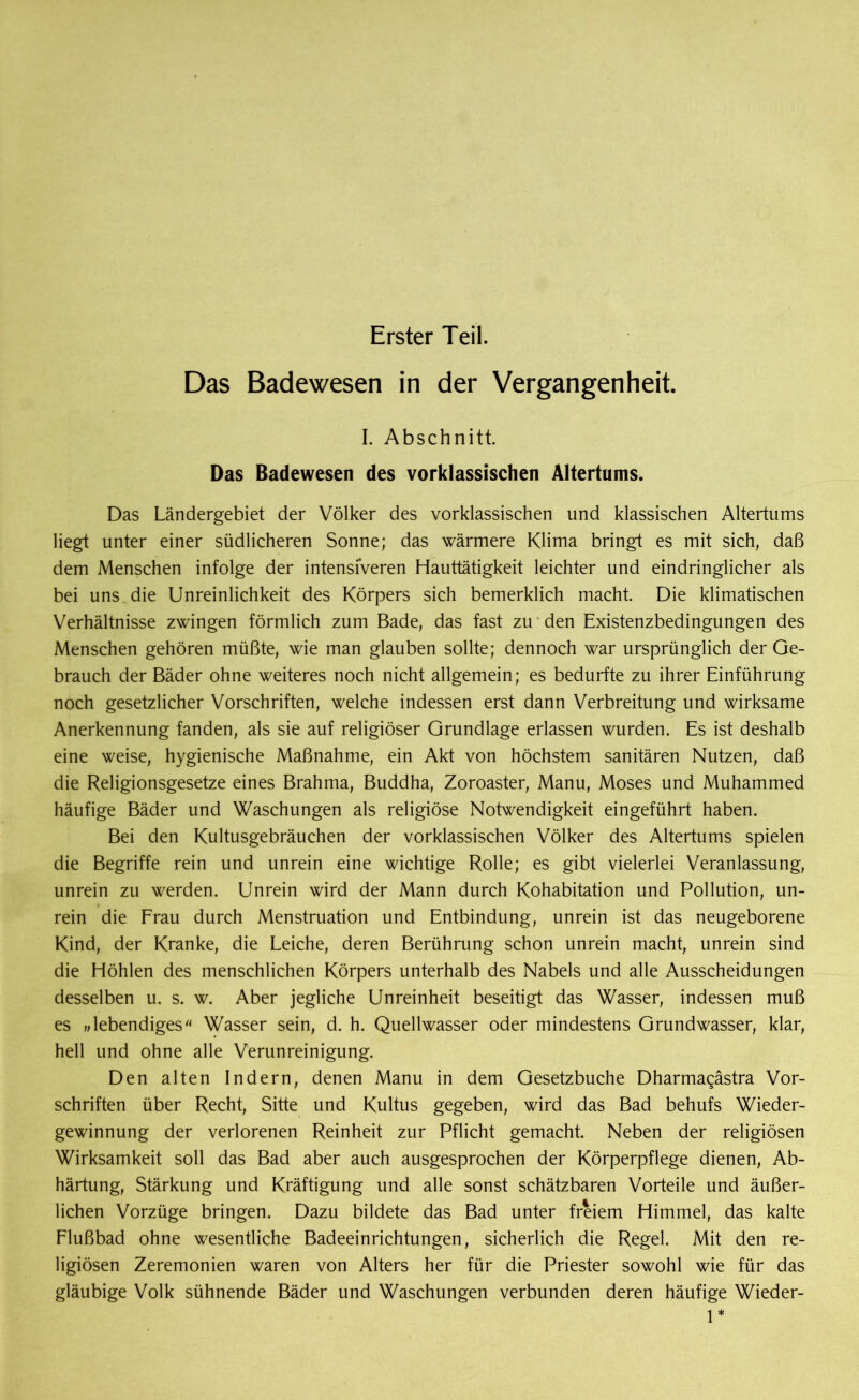 Erster Teil. Das Badewesen in der Vergangenheit. I. Abschnitt. Das Badewesen des vorklassischen Altertums. Das Ländergebiet der Völker des vorklassischen und klassischen Altertums liegt unter einer südlicheren Sonne; das wärmere Klima bringt es mit sich, daß dem Menschen infolge der intensiveren Hauttätigkeit leichter und eindringlicher als bei uns die Unreinlichkeit des Körpers sich bemerklich macht. Die klimatischen Verhältnisse zwingen förmlich zum Bade, das fast zu den Existenzbedingungen des Menschen gehören müßte, wie man glauben sollte; dennoch war ursprünglich der Ge- brauch der Bäder ohne weiteres noch nicht allgemein; es bedurfte zu ihrer Einführung noch gesetzlicher Vorschriften, welche indessen erst dann Verbreitung und wirksame Anerkennung fanden, als sie auf religiöser Grundlage erlassen wurden. Es ist deshalb eine weise, hygienische Maßnahme, ein Akt von höchstem sanitären Nutzen, daß die Religionsgesetze eines Brahma, Buddha, Zoroaster, Manu, Moses und Muhammed häufige Bäder und Waschungen als religiöse Notwendigkeit eingeführt haben. Bei den Kultusgebräuchen der vorklassischen Völker des Altertums spielen die Begriffe rein und unrein eine wichtige Rolle; es gibt vielerlei Veranlassung, unrein zu werden. Unrein wird der Mann durch Kohabitation und Pollution, un- rein die Frau durch Menstruation und Entbindung, unrein ist das neugeborene Kind, der Kranke, die Leiche, deren Berührung schon unrein macht, unrein sind die Höhlen des menschlichen Körpers unterhalb des Nabels und alle Ausscheidungen desselben u. s. w. Aber jegliche Unreinheit beseitigt das Wasser, indessen muß es „lebendiges Wasser sein, d. h. Quellwasser oder mindestens Grundwasser, klar, hell und ohne alle Verunreinigung. Den alten Indern, denen Manu in dem Gesetzbuche Dharmagästra Vor- schriften über Recht, Sitte und Kultus gegeben, wird das Bad behufs Wieder- gewinnung der verlorenen Reinheit zur Pflicht gemacht. Neben der religiösen Wirksamkeit soll das Bad aber auch ausgesprochen der Körperpflege dienen, Ab- härtung, Stärkung und Kräftigung und alle sonst schätzbaren Vorteile und äußer- lichen Vorzüge bringen. Dazu bildete das Bad unter freiem Himmel, das kalte Flußbad ohne wesentliche Badeeinrichtungen, sicherlich die Regel. Mit den re- ligiösen Zeremonien waren von Alters her für die Priester sowohl wie für das gläubige Volk sühnende Bäder und Waschungen verbunden deren häufige Wieder- 1*