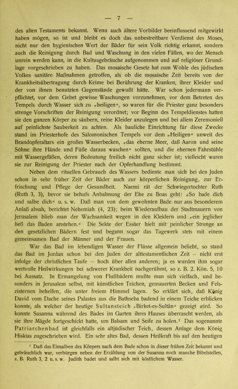 des alten Testaments bekannt. Wenn auch ältere Vorbilder beeinflussend mitgewirkt haben mögen, so ist und bleibt es doch das unbestreitbare Verdienst des Moses, nicht nur den hygienischen Wert der Bäder für sein Volk richtig erkannt, sondern auch die Reinigung durch Bad und Waschung in den vielen Fällen, wo der Mensch unrein werden kann, in die Kultusgebräuche aufgenommen und auf religiöser Grund- lage vorgeschrieben zu haben. Das mosaische Gesetz hat zum Wohle des jüdischen Volkes sanitäre Maßnahmen getroffen, als ob die mosaische Zeit bereits von der Krankheitsübertragung durch Keime bei Berührung der Kranken, ihrer Kleider und der von ihnen benutzten Gegenstände gewußt hätte. War schon jedermann ver- pflichtet, vor dem Gebet gewisse Waschungen vorzunehmen, vor dem Betreten des Tempels durch Wasser sich zu heiligen, so waren für die Priester ganz besonders strenge Vorschriften der Reinigung verordnet; vor Beginn des Tempeldienstes hatten sie den ganzen Körper zu säubern, reine Kleider anzulegen und bei allem Zeremoniell auf peinlichste Sauberkeit zu achten. Als bauliche Einrichtung für diese Zwecke stand im Priesterhofe des Salomonischen Tempels vor dem „Heiligen« unweit des Brandopferaltars ein großes Wasserbecken, „das eherne Meer, daß Aaron und seine Söhne ihre Hände und Füße daraus waschen« sollten, und die ehernen Fahrstühle mit Wassergefäßen, deren Bedeutung freilich nicht ganz sicher ist; vielleicht waren sie zur Reinigung der Priester nach der Opferhandlung bestimmt. Neben dem rituellen Gebrauch des Wassers bediente man sich bei den Juden schon in sehr früher Zeit der Bäder auch zur körperlichen Reinigung, zur Er- frischung und Pflege der Gesundheit. Naemi rät der Schwiegertochter Ruth (Ruth 3, 3), bevor sie behufs Anbahnung der Ehe zu Boas geht: „So bade dich und salbe dich« u. s. w. Daß man von dem gewohnten Bade nur aus besonderem Anlaß absah, berichtet Nehemiah (4, 23); beim Wiederaufbau der Stadtmauern von Jerusalem blieb man der Wachsamkeit wegen in den Kleidern und „ein jeglicher ließ das Baden anstehen.« Die Sekte der Essäer hielt mit peinlicher Strenge an den gesetzlichen Bädern fest und begann sogar das Tagewerk stets mit einem gemeinsamen Bad der Männer und der Frauen. War das Bad im lebendigen Wasser der Flüsse allgemein beliebt, so stand das Bad im Jordan schon bei den Juden der alttestamentlichen Zeit — nicht erst infolge der christlichen Taufe — hoch über allen anderen; ja es wurden ihm sogar wertvolle Heilwirkungen bei schwerer Krankheit nachgerühmt, so z. B. 2. Kön. 5, 10 bei Aussatz. In Ermangelung von Flußbädern mußte man sich vielfach, und be- sonders in Jerusalem selbst, mit künstlichen Teichen, gemauerten Becken und Fels- zisternen behelfen, die unter freiem Himmel lagen. So erklärt sich, daß König David vom Dache seines Palastes aus die Bathseba badend in einem Teiche erblicken konnte, als welcher der heutige Sultansteich „Birket-es-Sultän« gezeigt wird. So konnte Susanna während des Bades im Garten ihres Hauses überrascht werden, als sie ihre Mägde fortgeschickt hatte, um Balsam und Seife zu holen.1 Das sogenannte Patriarchenbad ist gleichfalls ein altjüdischer Teich, dessen Anlage dem König Hiskias zugeschrieben wird. Ein sehr altes Bad, dessen Heilkraft bis auf den heutigen 1 Daß das Einsalben des Körpers nach dem Bade schon in dieser frühen Zeit bekannt und gebräuchlich war, verbürgen neben der Erzählung von der Susanna noch manche Bibelstellen, z. B. Ruth 3, 2 u.s. w. Judith badet und salbt sich mit köstlichem Wasser.