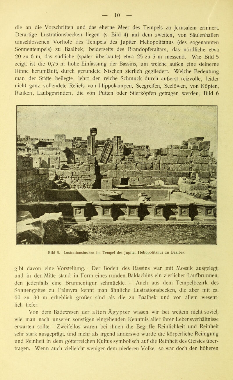 die an die Vorschriften und das eherne Meer des Tempels zu Jerusalem erinnert. Derartige Lustrationsbecken liegen (s. Bild 4) auf dem zweiten, von Säulenhallen umschlossenen Vorhofe des Tempels des Jupiter Heliopolitanus (des sogenannten Sonnentempels) zu Baalbek, beiderseits des Brandopferaltars, das nördliche etwa 20 zu 6 m, das südliche (später überbaute) etwa 25 zu 5 m messend. Wie Bild 5 zeigt, ist die 0,75 m hohe Einfassung der Bassins, um welche außen eine steinerne Rinne herumläuft, durch gerundete Nischen zierlich gegliedert. Welche Bedeutung man der Stätte beilegte, lehrt der reiche Schmuck durch äußerst reizvolle, leider nicht ganz vollendete Reliefs von Hippokampen, Seegreifen, Seelöwen, von Köpfen, Ranken, Laubgewinden, die von Putten oder Stierköpfen getragen werden; Bild 6 Bild 5. Lustrationsbecken im Tempel des Jupiter Heliopolitanus zu Baalbek gibt davon eine Vorstellung. Der Boden des Bassins war mit Mosaik ausgelegt, und in der Mitte stand in Form eines runden Baldachins ein zierlicher Laufbrunnen, den jedenfalls eine Brunnenfigur schmückte. — Auch aus dem Tempelbezirk des Sonnengottes zu Palmyra kennt man ähnliche Lustrationsbecken, die aber mit ca. 60 zu 30 m erheblich größer sind als die zu Baalbek und vor allem wesent- lich tiefer. Von dem Badewesen der alten Ägypter wissen wir bei weitem nicht soviel, wie man nach unserer sonstigen eingehenden Kenntnis aller ihrer Lebensverhältnisse erwarten sollte. Zweifellos waren bei ihnen die Begriffe Reinlichkeit und Reinheit sehr stark ausgeprägt, und mehr als irgend anderswo wurde die körperliche Reinigung und Reinheit in dem götterreichen Kultus symbolisch auf die Reinheit des Geistes über- tragen. Wenn auch vielleicht weniger dem niederen Volke, so war doch den höheren