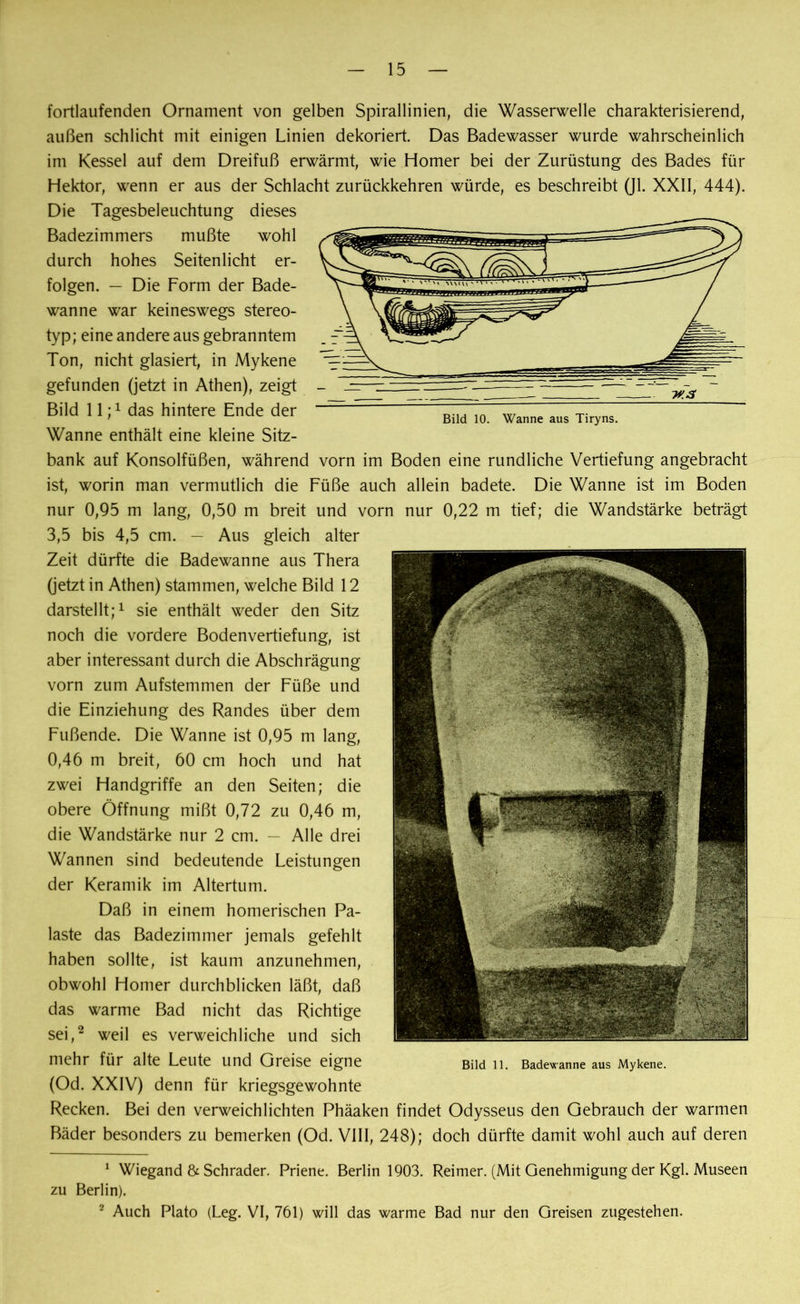 fortlaufenden Ornament von gelben Spirallinien, die Wasserwelle charakterisierend, außen schlicht mit einigen Linien dekoriert. Das Badewasser wurde wahrscheinlich im Kessel auf dem Dreifuß erwärmt, wie Homer bei der Zurüstung des Bades für Hektor, wenn er aus der Schlacht zurückkehren würde, es beschreibt (Jl. XXII, 444). Die Tagesbeleuchtung dieses Badezimmers mußte wohl durch hohes Seitenlicht er- folgen. — Die Form der Bade- wanne war keineswegs stereo- typ; eine andere aus gebranntem Ton, nicht glasiert, in Mykene gefunden (jetzt in Athen), zeigt Bild 11;1 das hintere Ende der Wanne enthält eine kleine Sitz- bank auf Konsolfüßen, während vorn im Boden eine rundliche Vertiefung angebracht ist, worin man vermutlich die Füße auch allein badete. Die Wanne ist im Boden nur 0,95 m lang, 0,50 m breit und vorn nur 0,22 m tief; die Wandstärke beträgt 3,5 bis 4,5 cm. — Aus gleich alter Zeit dürfte die Badewanne aus Thera (jetzt in Athen) stammen, welche Bild 12 darstellt;1 sie enthält weder den Sitz noch die vordere Bodenvertiefung, ist aber interessant durch die Abschrägung vorn zum Aufstemmen der Füße und die Einziehung des Randes über dem Fußende. Die Wanne ist 0,95 m lang, 0,46 m breit, 60 cm hoch und hat zwei Handgriffe an den Seiten; die obere Öffnung mißt 0,72 zu 0,46 m, die Wandstärke nur 2 cm. — Alle drei Wannen sind bedeutende Leistungen der Keramik im Altertum. Daß in einem homerischen Pa- laste das Badezimmer jemals gefehlt haben sollte, ist kaum anzunehmen, obwohl Homer durchblicken läßt, daß das warme Bad nicht das Richtige sei,2 weil es verweichliche und sich mehr für alte Leute und Greise eigne Bild n. Badewanne aus Mykene. (Od. XXIV) denn für kriegsgewohnte Recken. Bei den verweichlichten Phäaken findet Odysseus den Gebrauch der warmen Bäder besonders zu bemerken (Od. VIII, 248); doch dürfte damit wohl auch auf deren 1 Wiegand & Schräder. Priene. Berlin 1903. Reimer. (Mit Genehmigung der Kgl. Museen zu Berlin). 2 Auch Plato (Leg. VI, 761) will das warme Bad nur den Greisen zugestehen. H'.S Bild 10. Wanne aus Tiryns.