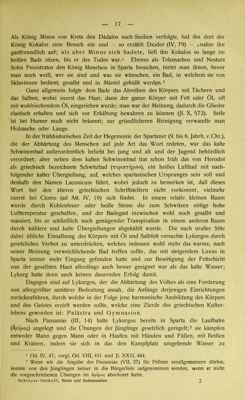 Als König Minos von Kreta den Dädalos nach Sizilien verfolgte, lud ihn dort der König Kokalos zum Besuch ein und — so erzählt Diodor (IV, 79) — »nahm ihn gastfreundlich auf; als aber Minos sich badete, ließ ihn Kokalos so lange im heißen Bade sitzen, bis er des Todes war/' Ebenso als Telemachos und Nestors Sohn Peisistratos den König Menelaos in Sparta besuchen, bietet man ihnen, bevor man noch weiß, wer sie sind und was sie wünschen, ein Bad, in welchem sie von Sklavinnen bedient, gesalbt und in Mäntel gehüllt werden.1 Ganz allgemein folgte dem Bade das Abreiben des Körpers mit Tüchern und das Salben, wobei zuerst das Haar, dann der ganze Körper mit Fett oder Öl, oft mit wohlriechendem Öl, eingerieben wurde; man war der Meinung, dadurch die Glieder elastisch erhalten und sich vor Erkältung bewahren zu können (Jl. X, 572). Seife ist bei Homer noch nicht bekannt; zur gründlicheren Reinigung verwandte man Holzasche oder Lauge. In der frühhistorischen Zeit der Hegemonie der Spartaner (9. bis 6. Jahrh. v.Chr.), die der Abhärtung des Menschen auf jede Art das Wort redeten, war das kalte Schwimmbad außerordentlich beliebt bei jung und alt und der Jugend behördlich verordnet; aber neben dem kalten Schwimmbad trat schon früh das von Herodot als griechisch bezeichnete Schwitzbad (7ruptaTYjpiov), ein heißes Luftbad mit nach- folgender kalter Übergießung, auf, welches spartanischen Ursprunges sein soll und deshalb den Namen Laconicum führt, wobei jedoch zu bemerken ist, daß dieses Wort bei den älteren griechischen Schriftstellern nicht vorkommt, vielmehr zuerst bei Cicero (ad Att. IV, 10) sich findet. In einem relativ kleinen Raum wurde durch Kohlenfeuer oder heiße Steine die zum Schwitzen nötige hohe Lufttemperatur geschaffen, und der Badegast inzwischen wohl noch gesalbt und massiert, bis er schließlich nach genügender Transpiration in einem anderen Raum durch kühlere und kalte Übergießungen abgekühlt wurde. Die nach uralter Sitte dabei übliche Einsalbung des Körpers mit Öl und Salbfett versuchte Lykurgos durch gesetzliches Verbot zu unterdrücken, welches indessen wohl mehr das warme, nach seiner Meinung verweichlichende Bad treffen sollte, das mit steigendem Luxus in Sparta immer mehr Eingang gefunden hatte und zur Beseitigung der Fettschicht von der gesalbten Haut allerdings auch besser geeignet war als das kalte Wasser; Lykurg hatte denn auch keinen dauernden Erfolg damit. Dagegen sind auf Lykurgos, der die Abhärtung des Volkes als eine Forderung von allergrößter sanitärer Bedeutung ansah, die Anfänge derjenigen Einrichtungen zurückzuführen, durch welche in der Folge jene harmonische Ausbildung des Körpers und des Geistes erzielt werden sollte, welche eine Zierde des griechischen Kultur- lebens geworden ist: Palästra und Gymnasion. Nach Pausanias (III, 14) hatte Lykurgos bereits in Sparta die Laufbahn Öpop/.o;) angelegt und die Übungen der Jünglinge gesetzlich geregelt;2 sie kämpfen entweder Mann gegen Mann oder in Haufen mit Händen und Füßen, mit Beißen und Kratzen, indem sie sich in das den Kampfplatz umgebende Wasser zu 1 Od. IV, 47; vergl. Od. VIII, 451 und Jl. XXII, 444. 2 Wenn wir die Angabe des Pausanias (VII, 27) für Pellene verallgemeinern dürfen, konnte von den Jünglingen keiner in die Bürgerliste aufgenommen werden, wenn er nicht die vorgeschriebenen Übungen im Spo^o? absolviert hatte. Schleyer-Osthoff, Bäder und Badeanstalten. 2