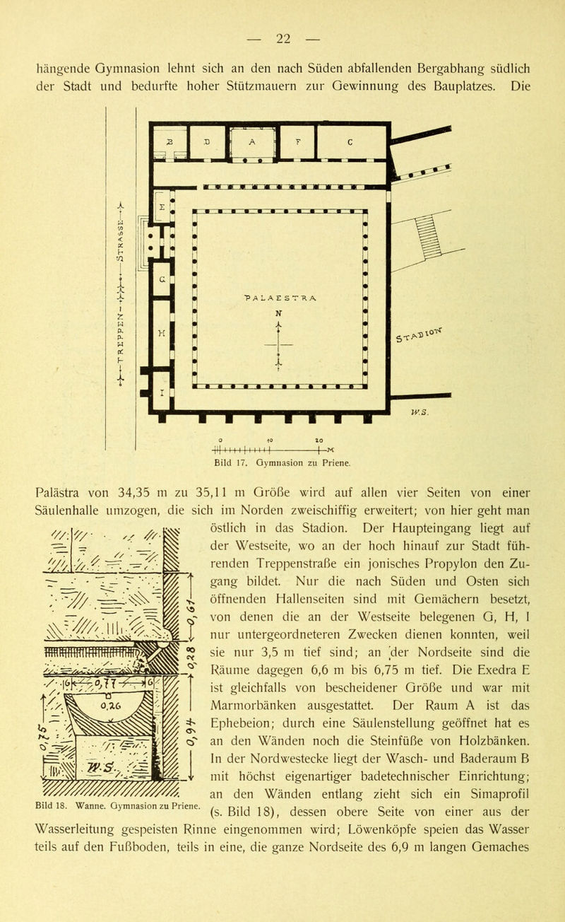 hängende Gymnasion lehnt sich an den nach Süden abfallenden Bergabhang südlich der Stadt und bedurfte hoher Stützmauern zur Gewinnung des Bauplatzes. Die t w w < X h n X r i t. w p. p. w X h lo H f I | I I M ] -M' Bild 17. Gymnasion zu Priene. '//: '// / s ///■ Palästra von 34,35 m zu 35,11 m Größe wird auf allen vier Seiten von einer Säulenhalle umzogen, die sich im Norden zweischiffig erweitert; von hier geht man östlich in das Stadion. Der Haupteingang liegt auf der Westseite, wo an der hoch hinauf zur Stadt füh- renden Treppenstraße ein jonisches Propylon den Zu- gang bildet. Nur die nach Süden und Osten sich öffnenden Habenseiten sind mit Gemächern besetzt, von denen die an der Westseite belegenen G, H, I nur untergeordneteren Zwecken dienen konnten, weil sie nur 3,5 m tief sind; an 'der Nordseite sind die Räume dagegen 6,6 m bis 6,75 m tief. Die Exedra E ist gleichfalls von bescheidener Größe und war mit Marmorbänken ausgestattet. Der Raum A ist das Ephebeion; durch eine Säulenstellung geöffnet hat es an den Wänden noch die Steinfüße von Holzbänken. In der Nordwestecke liegt der Wasch- und Baderaum B mit höchst eigenartiger badetechnischer Einrichtung; an den Wänden entlang zieht sich ein Simaprofil * (s. Bild 18), dessen obere Seite von einer aus der Wasserleitung gespeisten Rinne eingenommen wird; Löwenköpfe speien das Wasser teils auf den Fußboden, teils in eine, die ganze Nordseite des 6,9 m langen Gemaches