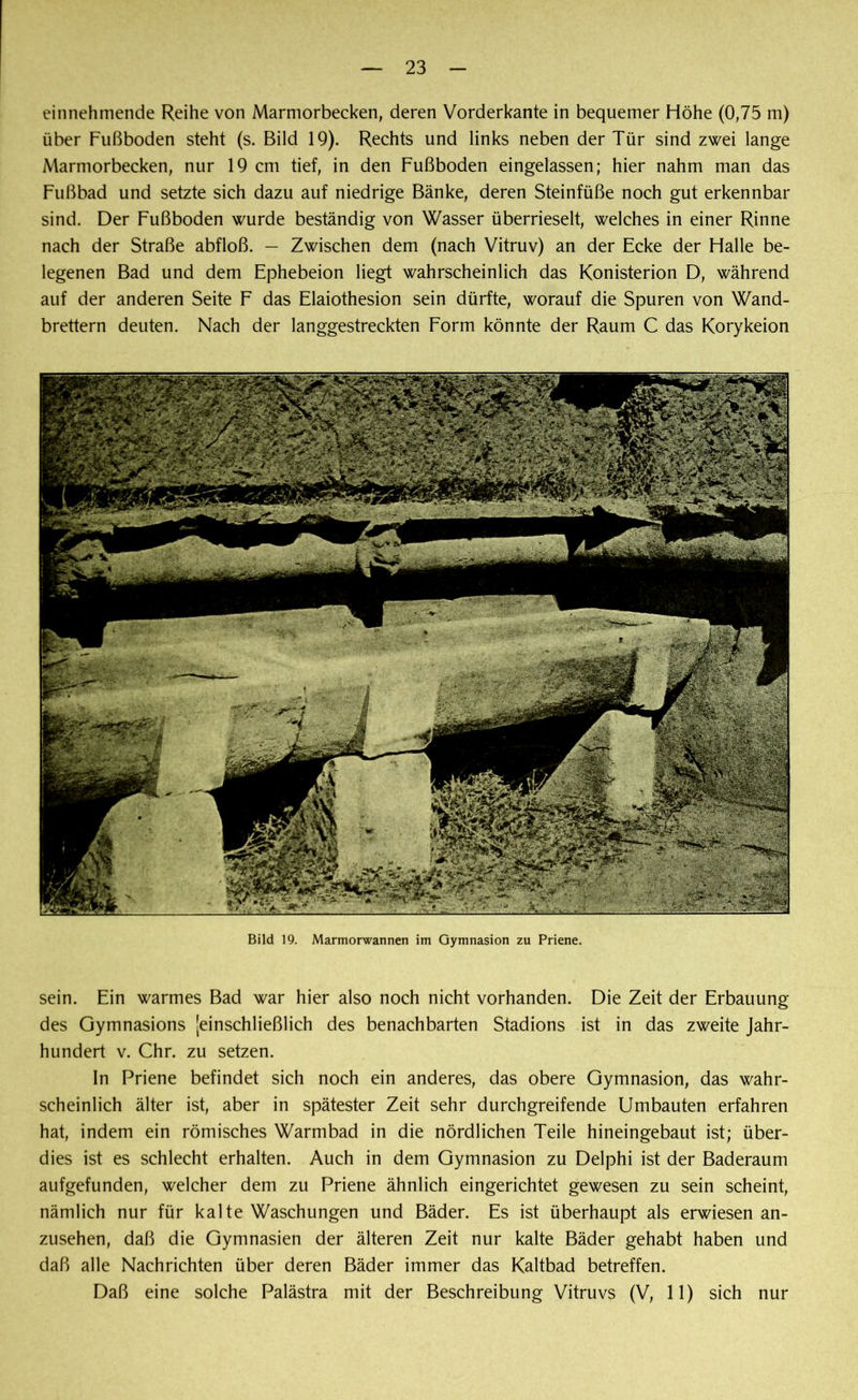 23 einnehmende Reihe von Marmorbecken, deren Vorderkante in bequemer Höhe (0,75 m) über Fußboden steht (s. Bild 19). Rechts und links neben der Tür sind zwei lange Marmorbecken, nur 19 cm tief, in den Fußboden eingelassen; hier nahm man das Fußbad und setzte sich dazu auf niedrige Bänke, deren Steinfüße noch gut erkennbar sind. Der Fußboden wurde beständig von Wasser überrieselt, welches in einer Rinne nach der Straße abfloß. — Zwischen dem (nach Vitruv) an der Ecke der Halle be- legenen Bad und dem Ephebeion liegt wahrscheinlich das Konisterion D, während auf der anderen Seite F das Elaiothesion sein dürfte, worauf die Spuren von Wand- brettern deuten. Nach der langgestreckten Form könnte der Raum C das Korykeion Bild 19. Marmorwannen im Gymnasion zu Priene. sein. Ein warmes Bad war hier also noch nicht vorhanden. Die Zeit der Erbauung des Gymnasions 'einschließlich des benachbarten Stadions ist in das zweite Jahr- hundert v. Chr. zu setzen. In Priene befindet sich noch ein anderes, das obere Gymnasion, das wahr- scheinlich älter ist, aber in spätester Zeit sehr durchgreifende Umbauten erfahren hat, indem ein römisches Warmbad in die nördlichen Teile hineingebaut ist; über- dies ist es schlecht erhalten. Auch in dem Gymnasion zu Delphi ist der Baderaum aufgefunden, welcher dem zu Priene ähnlich eingerichtet gewesen zu sein scheint, nämlich nur für kalte Waschungen und Bäder. Es ist überhaupt als erwiesen an- zusehen, daß die Gymnasien der älteren Zeit nur kalte Bäder gehabt haben und daß alle Nachrichten über deren Bäder immer das Kaltbad betreffen.
