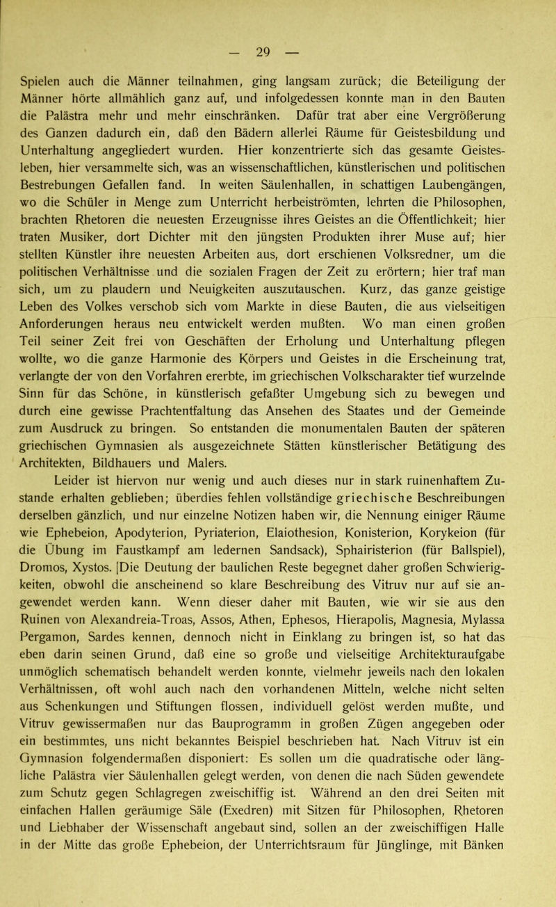 Spielen auch die Männer teilnahmen, ging langsam zurück; die Beteiligung der Männer hörte allmählich ganz auf, und infolgedessen konnte man in den Bauten die Palästra mehr und mehr einschränken. Dafür trat aber eine Vergrößerung des Ganzen dadurch ein, daß den Bädern allerlei Räume für Geistesbildung und Unterhaltung angegliedert wurden. Hier konzentrierte sich das gesamte Geistes- leben, hier versammelte sich, was an wissenschaftlichen, künstlerischen und politischen Bestrebungen Gefallen fand. In weiten Säulenhallen, in schattigen Laubengängen, wo die Schüler in Menge zum Unterricht herbeiströmten, lehrten die Philosophen, brachten Rhetoren die neuesten Erzeugnisse ihres Geistes an die Öffentlichkeit; hier traten Musiker, dort Dichter mit den jüngsten Produkten ihrer Muse auf; hier stellten Künstler ihre neuesten Arbeiten aus, dort erschienen Volksredner, um die politischen Verhältnisse und die sozialen Fragen der Zeit zu erörtern; hier traf man sich, um zu plaudern und Neuigkeiten auszutauschen. Kurz, das ganze geistige Leben des Volkes verschob sich vom Markte in diese Bauten, die aus vielseitigen Anforderungen heraus neu entwickelt werden mußten. Wo man einen großen Teil seiner Zeit frei von Geschäften der Erholung und Unterhaltung pflegen wollte, wo die ganze Harmonie des Körpers und Geistes in die Erscheinung trat, verlangte der von den Vorfahren ererbte, im griechischen Volkscharakter tief wurzelnde Sinn für das Schöne, in künstlerisch gefaßter Umgebung sich zu bewegen und durch eine gewisse Prachtentfaltung das Ansehen des Staates und der Gemeinde zum Ausdruck zu bringen. So entstanden die monumentalen Bauten der späteren griechischen Gymnasien als ausgezeichnete Stätten künstlerischer Betätigung des Architekten, Bildhauers und Malers. Leider ist hiervon nur wenig und auch dieses nur in stark ruinenhaftem Zu- stande erhalten geblieben; überdies fehlen vollständige griechische Beschreibungen derselben gänzlich, und nur einzelne Notizen haben wir, die Nennung einiger Räume wie Ephebeion, Apodyterion, Pyriaterion, Elaiothesion, Konisterion, Korykeion (für die Übung im Faustkampf am ledernen Sandsack), Sphairisterion (für Ballspiel), Dromos, Xystos. [Die Deutung der baulichen Reste begegnet daher großen Schwierig- keiten, obwohl die anscheinend so klare Beschreibung des Vitruv nur auf sie an- gewendet werden kann. Wenn dieser daher mit Bauten, wie wir sie aus den Ruinen von Alexandreia-Troas, Assos, Athen, Ephesos, Hierapolis, Magnesia, Mylassa Pergamon, Sardes kennen, dennoch nicht in Einklang zu bringen ist, so hat das eben darin seinen Grund, daß eine so große und vielseitige Architekturaufgabe unmöglich schematisch behandelt werden konnte, vielmehr jeweils nach den lokalen Verhältnissen, oft wohl auch nach den vorhandenen Mitteln, welche nicht selten aus Schenkungen und Stiftungen flössen, individuell gelöst werden mußte, und Vitruv gewissermaßen nur das Bauprogramm in großen Zügen angegeben oder ein bestimmtes, uns nicht bekanntes Beispiel beschrieben hat. Nach Vitruv ist ein Gymnasion folgendermaßen disponiert: Es sollen um die quadratische oder läng- liche Palästra vier Säulenhallen gelegt werden, von denen die nach Süden gewendete zum Schutz gegen Schlagregen zweischiffig ist. Während an den drei Seiten mit einfachen Hallen geräumige Säle (Exedren) mit Sitzen für Philosophen, Rhetoren und Liebhaber der Wissenschaft angebaut sind, sollen an der zweischiffigen Halle in der Mitte das große Ephebeion, der Unterrichtsraum für Jünglinge, mit Bänken