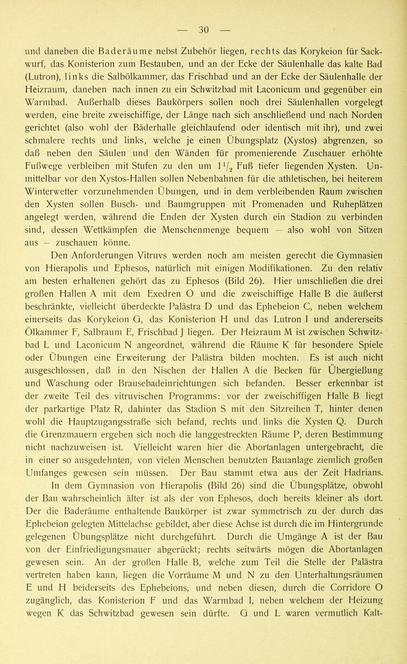 lind daneben die Baderäume nebst Zubehör liegen, rechts das Korykeion für Sack- wurf, das Konisterion zum Bestauben, und an der Ecke der Säulenhalle das kalte Bad (Lutron), links die Salbölkammer, das Frischbad und an der Ecke der Säulenhalle der Heizraum, daneben nach innen zu ein Schwitzbad mit Laconicum und gegenüber ein Warmbad. Außerhalb dieses Baukörpers sollen noch drei Säulenhallen vorgelegt werden, eine breite zweischiffige, der Länge nach sich anschließend und nach Norden gerichtet (also wohl der Bäderhalle gleichlaufend oder identisch mit ihr), und zwei schmalere rechts und links, welche je einen Übungsplatz (Xystos) abgrenzen, so daß neben den Säulen und den Wänden für promenierende Zuschauer erhöhte Fußwege verbleiben mit Stufen zu den um 1 x/2 Fuß tiefer liegenden Xysten. Un- mittelbar vor den Xystos-Hallen sollen Nebenbahnen für die athletischen, bei heiterem Winterwetter vorzunehmenden Übungen, und in dem verbleibenden Raum zwischen den Xysten sollen Busch- und Baumgruppen mit Promenaden und Ruheplätzen angelegt werden, während die Enden der Xysten durch ein Stadion zu verbinden sind, dessen Wettkämpfen die Menschenmenge bequem — also wohl von Sitzen aus — zuschauen könne. Den Anforderungen Vitruvs werden noch am meisten gerecht die Gymnasien von Hierapolis und Ephesos, natürlich mit einigen Modifikationen. Zu den relativ am besten erhaltenen gehört das zu Ephesos (Bild 26). Hier umschließen die drei großen Hallen A mit dem Exedren O und die zweischiffige Halle B die äußerst beschränkte, vielleicht überdeckte Palästra D und das Ephebeion C, neben welchem einerseits das Korykeion G, das Konisterion H und das Lutron I und andererseits Ölkammer F, Salbraum E, Frischbad J liegen. Der Heizraum M ist zwischen Schwitz- bad L und Laconicum N angeordnet, während die Räume K für besondere Spiele oder Übungen eine Erweiterung der Palästra bilden mochten. Es ist auch nicht ausgeschlossen, daß in den Nischen der Hallen A die Becken für Übergießung und Waschung oder Brausebadeinrichtungen sich befanden. Besser erkennbar ist der zweite Teil des vitruvischen Programms: vor der zweischiffigen Halle B liegt der parkartige Platz R, dahinter das Stadion S mit den Sitzreihen T, hinter denen wohl die Hauptzugangsstraße sich befand, rechts und links die Xysten Q. Durch die Grenzmauern ergeben sich noch die langgestreckten Räume P, deren Bestimmung nicht nachzuweisen ist. Vielleicht waren hier die Abortanlagen untergebracht, die in einer so ausgedehnten, von vielen Menschen benutzten Bauanlage ziemlich großen Umfanges gewesen sein müssen. Der Bau stammt etwa aus der Zeit Hadrians. In dem Gymnasion von Hierapolis (Bild 26) sind die Übungsplätze, obwohl der Bau wahrscheinlich älter ist als der von Ephesos, doch bereits kleiner als dort. Der die Baderäume enthaltende Baukörper ist zwar symmetrisch zu der durch das Ephebeion gelegten Mittelachse gebildet, aber diese Achse ist durch die im Hintergründe gelegenen Übungsplätze nicht durchgeführt. Durch die Umgänge A ist der Bau von der Einfriedigungsmauer abgerückt; rechts seitwärts mögen die Abortanlagen gewesen sein. An der großen Halle B, welche zum Teil die Stelle der Palästra vertreten haben kann, liegen die Vorräume M und N zu den Unterhaltungsräumen E und H beiderseits des Ephebeions, und neben diesen, durch die Corridore O zugänglich, das Konisterion F und das Warmbad I, neben welchem der Heizung wegen K das Schwitzbad gewesen sein dürfte. G und L waren vermutlich Kalt-