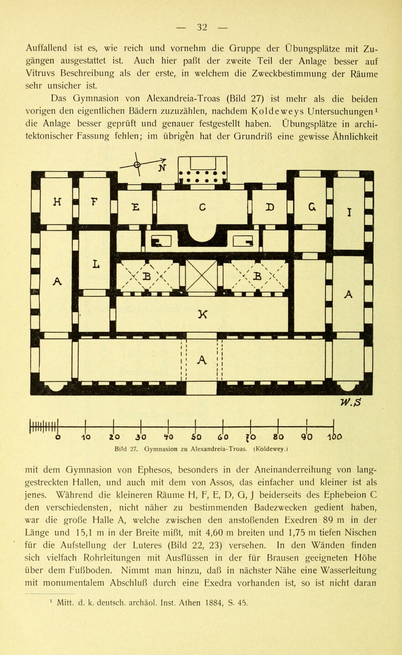 Auffallend ist es, wie reich und vornehm die Gruppe der Übungsplätze mit Zu- gängen ausgestattet ist. Auch hier paßt der zweite Teil der Anlage besser auf Vitruvs Beschreibung als der erste, in welchem die Zweckbestimmung der Räume sehr unsicher ist. Das Gymnasion von Alexandreia-Troas (Bild 27) ist mehr als die beiden vorigen den eigentlichen Bädern zuzuzählen, nachdem Koldeweys Untersuchungen1 die Anlage besser geprüft und genauer festgestellt haben. Übungsplätze in archi- tektonischer Fassung fehlen; im übrigen hat der Grundriß eine gewisse Ähnlichkeit Bild 27. Gymnasion zu Alexandreia-Troas. (Koldewey.) mit dem Gymnasion von Ephesos, besonders in der Aneinanderreihung von lang- gestreckten Hallen, und auch mit dem von Assos, das einfacher und kleiner ist als jenes. Während die kleineren Räume H, F, E, D, G, J beiderseits des Ephebeion C den verschiedensten, nicht näher zu bestimmenden Badezwecken gedient haben, war die große Halle A, welche zwischen den anstoßenden Exedren 89 m in der Länge und 15,1 m in der Breite mißt, mit 4,60 m breiten und 1,75 m tiefen Nischen für die Aufstellung der Luteres (Bild 22, 23) versehen. In den Wänden finden sich vielfach Rohrleitungen mit Ausflüssen in der für Brausen geeigneten Höhe über dem Fußboden. Nimmt man hinzu, daß in nächster Nähe eine Wasserleitung mit monumentalem Abschluß durch eine Exedra vorhanden ist, so ist nicht daran 1 Mitt. d. k. deutsch, archäol. Inst. Athen 1884, S. 45.