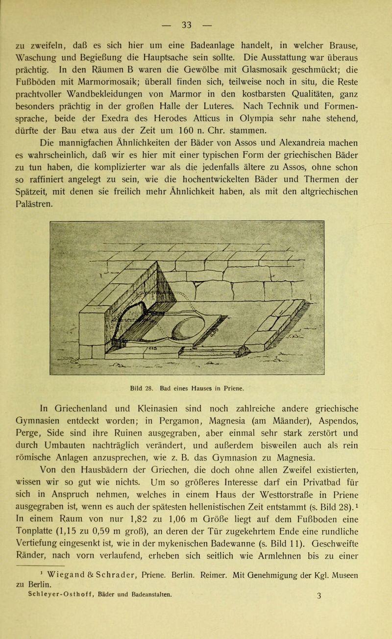 zu zweifeln, daß es sich hier um eine Badeanlage handelt, in welcher Brause, Waschung und Begießung die Hauptsache sein sollte. Die Ausstattung war überaus prächtig. In den Räumen B waren die Gewölbe mit Glasmosaik geschmückt; die Fußböden mit Marmormosaik; überall finden sich, teilweise noch in situ, die Reste prachtvoller Wandbekleidungen von Marmor in den kostbarsten Qualitäten, ganz besonders prächtig in der großen Halle der Luteres. Nach Technik und Formen- sprache, beide der Exedra des Herodes Atticus in Olympia sehr nahe stehend, dürfte der Bau etwa aus der Zeit um 150 n. Chr. stammen. Die mannigfachen Ähnlichkeiten der Bäder von Assos und Alexandreia machen es wahrscheinlich, daß wir es hier mit einer typischen Form der griechischen Bäder zu tun haben, die komplizierter war als die jedenfalls ältere zu Assos, ohne schon so raffiniert angelegt zu sein, wie die hochentwickelten Bäder und Thermen der Spätzeit, mit denen sie freilich mehr Ähnlichkeit haben, als mit den altgriechischen Palästren. In Griechenland und Kleinasien sind noch zahlreiche andere griechische Gymnasien entdeckt worden; in Pergamon, Magnesia (am Mäander), Aspendos, Perge, Side sind ihre Ruinen ausgegraben, aber einmal sehr stark zerstört und durch Umbauten nachträglich verändert, und außerdem bisweilen auch als rein römische Anlagen anzusprechen, wie z. B. das Gymnasion zu Magnesia. Von den Hausbädern der Griechen, die doch ohne allen Zweifel existierten, wissen wir so gut wie nichts. Um so größeres Interesse darf ein Privatbad für sich in Anspruch nehmen, welches in einem Haus der Westtorstraße in Priene ausgegraben ist, wenn es auch der spätesten hellenistischen Zeit entstammt (s. Bild 28).1 In einem Raum von nur 1,82 zu 1,06 m Größe liegt auf dem Fußboden eine Tonplatte (1,15 zu 0,59 m groß), an deren der Tür zugekehrtem Ende eine rundliche Vertiefung eingesenkt ist, wie in der mykenischen Badewanne (s. Bild 11). Geschweifte Ränder, nach vorn verlaufend, erheben sich seitlich wie Armlehnen bis zu einer 1 Wiegand & Schräder, Priene. Berlin. Reimer. Mit Genehmigung der Kgl. Museen zu Berlin. Schleyer-Osthoff, Bäder und Badeanstalten. 3