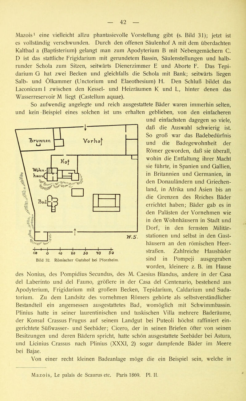Mazois1 eine vielleicht allzu phantasievolle Vorstellung gibt (s. Bild 31); jetzt ist es vollständig verschwunden. Durch den offenen Säulenhof A mit dem überdachten Kaltbad a (Baptisterium) gelangt man zum Apodyterium B mit Nebengemächern C. D ist das stattliche Frigidarium mit gerundetem Bassin, Säulenstellungen und halb- runder Schola zum Sitzen, seitwärts Dienerzimmer E und Aborte F. Das Tepi- darium G hat zwei Becken und gleichfalls die Schola mit Bank; seitwärts liegen Salb- und Ölkammer (Unctorium und Elaeothesium) H. Den Schluß bildet das Laconicum I zwischen den Kessel- und Heizräumen K und L, hinter denen das Wasserreservoir M liegt (Castellum aquae). So aufwendig angelegte und reich ausgestattete Bäder waren immerhin selten, und kein-Beispiel eines solchen ist uns erhalten geblieben, von den einfacheren und einfachsten dagegen so viele, daß die Auswahl schwierig ist. So groß war das Badebedürfnis und die Badegewohnheit der Römer geworden, daß sie überall, wohin die Entfaltung ihrer Macht sie führte, in Spanien und Gallien, in Britannien und Germanien, in den Donauländern und Griechen- land, in Afrika und Asien bis an die Grenzen des Reiches Bäder errichtet haben; Bäder gab es in den Palästen der Vornehmen wie in den Wohnhäusern in Stadt und Dorf, in den fernsten Militär- stationen und selbst in den Gast- häusern an den römischen Heer- straßen. Zahlreiche Hausbäder sind in Pompeji ausgegraben worden, kleinere z. B. im Hause des Nonius, des Pompidius Secundus, des M. Caesius Blandus, andere in der Casa del Laberinto und del Fauno, größere in der Casa del Centenario, bestehend aus Apodyterium, Frigidarium mit großem Becken, Tepidarium, Caldarium und Suda- torium. Zu dem Landsitz des vornehmen Römers gehörte als selbstverständlicher Bestandteil ein angemessen ausgestattetes Bad, womöglich mit Schwimmbassin. Plinius hatte in seiner laurentinischen und tuskischen Villa mehrere Baderäume, der Konsul Crassus Frugus auf seinem Landgut bei Puteoli höchst raffiniert ein- gerichtete Süßwasser- und Seebäder; Cicero, der in seinen Briefen öfter von seinen Besitzungen und deren Bädern spricht, hatte schön ausgestattete Seebäder bei Astura, und Licinius Crassus nach Plinius (XXXI, 2) sogar dampfende Bäder im Meere bei Bajae. Von einer recht kleinen Badeanlage möge die ein Beispiel sein, welche in Bild 32. Römischer Gutshof bei Pforzheim. Mazois, Le palais de Scaurus etc. Paris 1869. PI. II. i