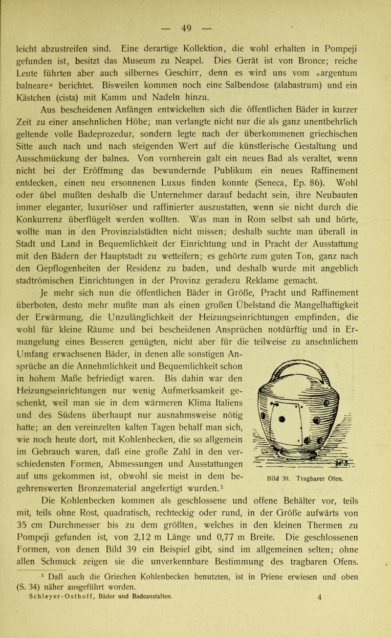 leicht abzustreifen sind. Eine derartige Kollektion, die wohl erhalten in Pompeji gefunden ist, besitzt das Museum zu Neapel. Dies Gerät ist von Bronce; reiche Leute führten aber auch silbernes Geschirr, denn es wird uns vom „argentum balneare“ berichtet. Bisweilen kommen noch eine Salbendose (alabastrum) und ein Kästchen (cista) mit Kamm und Nadeln hinzu. Aus bescheidenen Anfängen entwickelten sich die öffentlichen Bäder in kurzer Zeit zu einer ansehnlichen Höhe; man verlangte nicht nur die als ganz unentbehrlich geltende volle Badeprozedur, sondern legte nach der überkommenen griechischen Sitte auch nach und nach steigenden Wert auf die künstlerische Gestaltung und Ausschmückung der balnea. Von vornherein galt ein neues Bad als veraltet, wenn nicht bei der Eröffnung das bewundernde Publikum ein neues Raffinement entdecken, einen neu ersonnenen Luxus finden konnte (Seneca, Ep. 86). Wohl oder übel mußten deshalb die Unternehmer darauf bedacht sein, ihre Neubauten immer eleganter, luxuriöser und raffinierter auszustatten, wenn sie nicht durch die Konkurrenz überflügelt werden wollten. Was man in Rom selbst sah und hörte, wollte man in den Provinzialstädten nicht missen; deshalb suchte man überall in Stadt und Land in Bequemlichkeit der Einrichtung und in Pracht der Ausstattung mit den Bädern der Hauptstadt zu wetteifern; es gehörte zum guten Ton, ganz nach den Gepflogenheiten der Residenz zu baden, und deshalb wurde mit angeblich stadtrömischen Einrichtungen in der Provinz geradezu Reklame gemacht. Je mehr sich nun die öffentlichen Bäder in Größe, Pracht und Raffinement überboten, desto mehr mußte man als einen großen Übelstand die Mangelhaftigkeit der Erwärmung, die Unzulänglichkeit der Heizungseinrichtungen empfinden, die wohl für kleine Räume und bei bescheidenen Ansprüchen notdürftig und in Er- mangelung eines Besseren genügten, nicht aber für die teilweise zu ansehnlichem Umfang erwachsenen Bäder, in denen alle sonstigen An- sprüche an die Annehmlichkeit und Bequemlichkeit schon in hohem Maße befriedigt waren. Bis dahin war den Heizungseinrichtungen nur wenig Aufmerksamkeit ge- schenkt, weil man sie in dem wärmeren Klima Italiens und des Südens überhaupt nur ausnahmsweise nötig hatte; an den vereinzelten kalten Tagen behalf man sich, wie noch heute dort, mit Kohlenbecken, die so allgemein im Gebrauch waren, daß eine große Zahl in den ver- schiedensten Formen, Abmessungen und Ausstattungen auf uns gekommen ist, obwohl sie meist in dem be- gehrenswerten Bronzematerial angefertigt wurden.1 Die Kohlenbecken kommen als geschlossene und offene Behälter vor, teils mit, teils ohne Rost, quadratisch, rechteckig oder rund, in der Größe aufwärts von 35 cm Durchmesser bis zu dem größten, welches in den kleinen Thermen zu Pompeji gefunden ist, von 2,12 m Länge und 0,77 m Breite. Die geschlossenen Formen, von denen Bild 39 ein Beispiel gibt, sind im allgemeinen selten; ohne allen Schmuck zeigen sie die unverkennbare Bestimmung des tragbaren Ofens. 1 Daß auch die Griechen Kohlenbecken benutzten, ist in Priene erwiesen und oben (S. 34) näher ausgeführt worden. Schleyer-Osthoff, Bäder und Badeanstalten. Bild 39. Tragbarer Ofen. 4