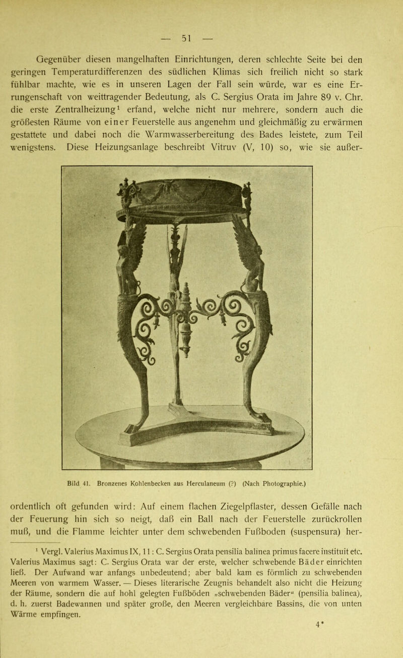Gegenüber diesen mangelhaften Einrichtungen, deren schlechte Seite bei den geringen Temperaturdifferenzen des südlichen Klimas sich freilich nicht so stark fühlbar machte, wie es in unseren Lagen der Fall sein würde, war es eine Er- rungenschaft von weittragender Bedeutung, als C. Sergius Orata im Jahre 89 v. Chr. die erste Zentralheizung1 erfand, welche nicht nur mehrere, sondern auch die größesten Räume von einer Feuerstelle aus angenehm und gleichmäßig zu erwärmen gestattete und dabei noch die Warmwasserbereitung des Bades leistete, zum Teil wenigstens. Diese Heizungsanlage beschreibt Vitruv (V, 10) so, wie sie außer- Bild 41. Bronzenes Kohlenbecken aus Herculaneum (?) (Nach Photographie.) ordentlich oft gefunden wird: Auf einem flachen Ziegelpflaster, dessen Gefälle nach der Feuerung hin sich so neigt, daß ein Ball nach der Feuerstelle zurückrollen muß, und die Flamme leichter unter dem schwebenden Fußboden (suspensura) her- 1 Vergl. Valerius Maximus IX, 11: C. Sergius Orata pensilia balinea primus facere instituit etc. Valerius Maximus sagt: C. Sergius Orata war der erste, welcher schwebende Bäder einrichten ließ. Der Aufwand war anfangs unbedeutend; aber bald kam es förmlich zu schwebenden Meeren von warmem Wasser. — Dieses literarische Zeugnis behandelt also nicht die Heizung der Räume, sondern die auf hohl gelegten Fußböden „schwebenden Bäder (pensilia balinea), d. h. zuerst Badewannen und später große, den Meeren vergleichbare Bassins, die von unten Wärme empfingen. 4*