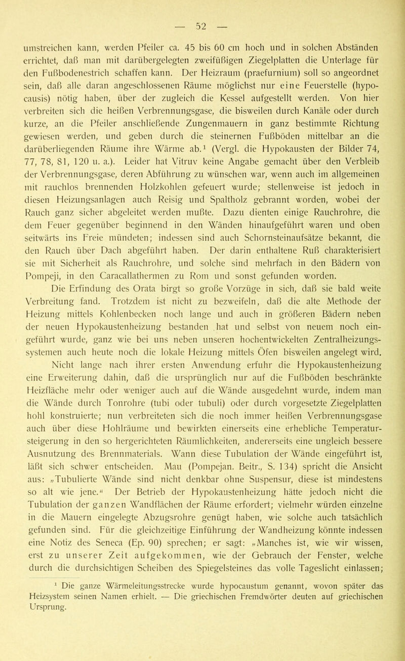 umstreichen kann, werden Pfeiler ca. 45 bis 60 cm hoch und in solchen Abständen errichtet, daß man mit darübergelegten zweifüßigen Ziegelplatten die Unterlage für den Fußbodenestrich schaffen kann. Der Heizraum (praefurnium) soll so angeordnet sein, daß alle daran angeschlossenen Räume möglichst nur eine Feuerstelle (hypo- causis) nötig haben, über der zugleich die Kessel aufgestellt werden. Von hier verbreiten sich die heißen Verbrennungsgase, die bisweilen durch Kanäle oder durch kurze, an die Pfeiler anschließende Zungenmauern in ganz bestimmte Richtung gewiesen werden, und geben durch die steinernen Fußböden mittelbar an die darüberliegenden Räume ihre Wärme ab.1 (Vergl. die Hypokausten der Bilder 74, 77, 78, 81, 120 u. a.). Leider hat Vitruv keine Angabe gemacht über den Verbleib der Verbrennungsgase, deren Abführung zu wünschen war, wenn auch im allgemeinen mit rauchlos brennenden Holzkohlen gefeuert wurde; stellenweise ist jedoch in diesen Heizungsanlagen auch Reisig und Spaltholz gebrannt worden, wobei der Rauch ganz sicher abgeleitet werden mußte. Dazu dienten einige Rauchrohre, die dem Feuer gegenüber beginnend in den Wänden hinaufgeführt waren und oben seitwärts ins Freie mündeten; indessen sind auch Schornsteinaufsätze bekannt, die den Rauch über Dach abgeführt haben. Der darin enthaltene Ruß charakterisiert sie mit Sicherheit als Rauchrohre, und solche sind mehrfach in den Bädern von Pompeji, in den Caracallathermen zu Rom und sonst gefunden worden. Die Erfindung des Orata birgt so große Vorzüge in sich, daß sie bald weite Verbreitung fand. Trotzdem ist nicht zu bezweifeln, daß die alte Methode der Heizung mittels Kohlenbecken noch lange und auch in größeren Bädern neben der neuen Hypokaustenheizung bestanden hat und selbst von neuem noch ein- geführt wurde, ganz wie bei uns neben unseren hochentwickelten Zentralheizungs- systemen auch heute noch die lokale Heizung mittels Öfen bisweilen angelegt wird. Nicht lange nach ihrer ersten Anwendung erfuhr die Hypokaustenheizung eine Erweiterung dahin, daß die ursprünglich nur auf die Fußböden beschränkte Heizfläche mehr oder weniger auch auf die Wände ausgedehnt wurde, indem man die Wände durch Tonrohre (tubi oder tubuli) oder durch Vorgesetzte Ziegelplatten hohl konstruierte; nun verbreiteten sich die noch immer heißen Verbrennungsgase auch über diese Hohlräume und bewirkten einerseits eine erhebliche Temperatur- Steigerung in den so hergerichteten Räumlichkeiten, andererseits eine ungleich bessere Ausnutzung des Brennmaterials. Wann diese Tubulation der Wände eingeführt ist, läßt sich schwer entscheiden. Mau (Pompejan. Beitr., S. 134) spricht die Ansicht aus: „Tubulierte Wände sind nicht denkbar ohne Suspensur, diese ist mindestens so alt wie jene. Der Betrieb der Hypokaustenheizung hätte jedoch nicht die Tubulation der ganzen Wandflächen der Räume erfordert; vielmehr würden einzelne in die Mauern eingelegte Abzugsrohre genügt haben, wie solche auch tatsächlich gefunden sind. Für die gleichzeitige Einführung der Wandheizung könnte indessen eine Notiz des Seneca (Ep. 90) sprechen; er sagt: „Manches ist, wie wir wissen, erst zu unserer Zeit aufgekommen, wie der Gebrauch der Fenster, welche durch die durchsichtigen Scheiben des Spiegelsteines das volle Tageslicht einlassen; 1 Die ganze Wärmeleitungsstrecke wurde hypocaustum genannt, wovon später das Heizsystem seinen Namen erhielt. — Die griechischen Fremdwörter deuten auf griechischen Ursprung.