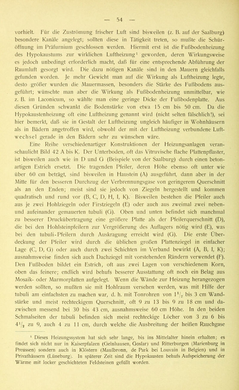 vorhielt. Für die Zuströmung frischer Luft sind bisweilen (z. B. auf der Saalburg) besondere Kanäle angelegt; sollten diese in Tätigkeit treten, so mußte die Schür- öffnung im Präfurnium geschlossen werden. Hiermit erst ist die Fußbodenheizung des Hypokaustums zur wirklichen Luftheizung1 geworden, deren Wirkungsweise es jedoch unbedingt erforderlich macht, daß für eine entsprechende Abführung der Raumluft gesorgt wird. Die dazu nötigen Kanäle sind in den Mauern gleichfalls gefunden worden. Je mehr Gewicht man auf die Wirkung als Luftheizung legte, desto größer wurden die Mauermassen, besonders die Stärke des Fußbodens aus- geführt; wünschte man aber die Wirkung als Fußbodenheizung unmittelbar, wie z. B. im Laconicum, so wählte man eine geringe Dicke der Fußbodenplatte. Aus diesen Gründen schwankt die Bodenstärke von etwa 15 cm bis 50 cm. Da die Hypokaustenheizung oft eine Luftheizung genannt wird (nicht selten fälschlich!), sei hier bemerkt, daß sie in Gestalt der Luftheizung ungleich häufiger in Wohnhäusern als in Bädern angetroffen wird, obwohl der mit der Luftheizung verbundene Luft- wechsel gerade in den Bädern sehr zu wünschen wäre. Eine Reihe verschiedenartiger Konstruktionen der Heizungsanlagen veran- schaulicht Bild 42 A bis K. Der Unterboden, oft das Vitruvische flache Plattenpflaster, ist bisweilen auch wie in D und G (Beispiele von der Saalburg) durch einen beton- artigen Estrich ersetzt. Die tragenden Pfeiler, deren Höhe ebenso oft unter wie über 60 cm beträgt, sind bisweilen in Haustein (A) ausgeführt, dann aber in der Mitte für den besseren Durchzug der Verbrennungsgase von geringerem Querschnitt als an den Enden; meist sind sie jedoch von Ziegeln hergestellt und kommen quadratisch und rund vor (B, C, D, H, I, K). Bisweilen bestehen die Pfeiler auch aus je zwei Hohlziegeln oder Firstziegeln (E) oder auch aus zweimal zwei neben- und aufeinander gemauerten tubuli (G). Oben und unten befindet sich manchmal zu besserer Druckübertragung eine größere Platte als der Pfeilerquerschnitt (D), die bei den Hohlsteinpfeilern zur Vergrößerung des Auflagers nötig wird (E), was bei den tubuli-Pfeilern durch Auskragung erreicht wird (G). Die erste Über- deckung der Pfeiler wird durch die üblichen großen Plattenziegel in einfacher Lage (C, D, G) oder auch durch zwei Schichten im Verband bewirkt (A, B, 1, K); ausnahmsweise finden sich auch Dachziegel mit vorstehenden Rändern verwendet (F). Den Fußboden bildet ein Estrich, oft aus zwei Lagen von verschiedenem Korn, oben das feinere; endlich wird behufs besserer Ausstattung oft noch ein Belag aus Mosaik- oder Marmorplatten aufgelegt. Wenn die Wände zur Heizung herangezogen werden sollten, so mußten sie mit Hohlraum versehen werden, was mit Hilfe der tubuli am einfachsten zu machen war, d. h. mit Tonrohren von 11/2 bis 3 cm Wand- stärke und meist rechteckigem Querschnitt, oft 9 zu 13 bis 9 zu 18 cm und da- zwischen messend bei 30 bis 43 cm, ausnahmsweise 60 cm Höhe. In den beiden Schmalseiten der tubuli befinden sich meist rechteckige Löcher von 3 zu 6 bis 4^ zu 9, auch 4 zu 11 cm, durch welche die Ausbreitung der heißen Rauchgase 1 Dieses Heizungssystem hat sich sehr lange, bis ins Mittelalter hinein erhalten; es findet sich nicht nur in Kaiserpfalzen (Gelnhausen, Goslar) und Ritterburgen (Marienburg in Preussen) sondern auch in Klöstern (Maulbronn, de Park bei Louvain in Belgien) und in Privathäusern (Lüneburg). In späterer Zeit sind die Hypokausten behufs Aufspeicherung der Wärme mit locker geschichteten Feldsteinen gefüllt worden.