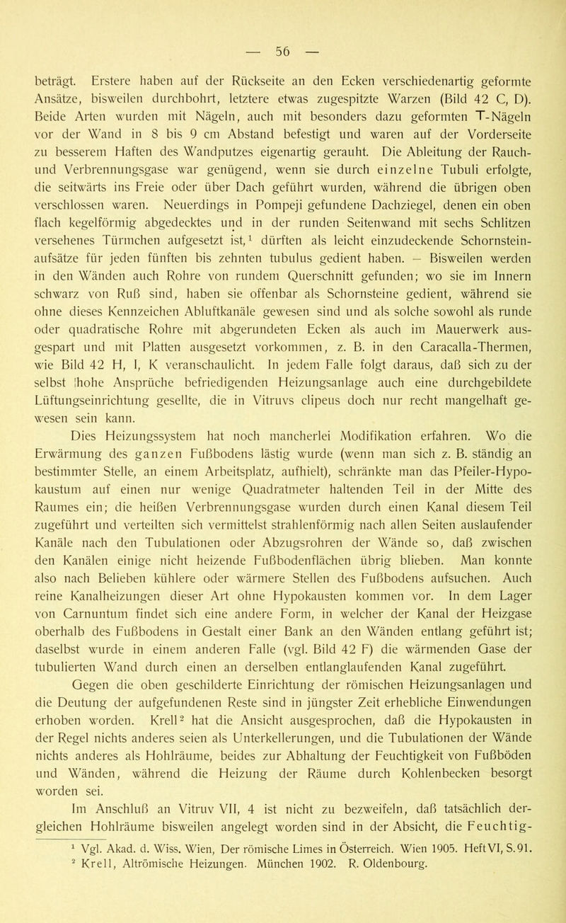 beträgt. Erstere haben auf der Rückseite an den Ecken verschiedenartig geformte Ansätze, bisweilen durchbohrt, letztere etwas zugespitzte Warzen (Bild 42 C, D). Beide Arten wurden mit Nägeln, auch mit besonders dazu geformten T-Nägeln vor der Wand in 8 bis 9 cm Abstand befestigt und waren auf der Vorderseite zu besserem Haften des Wandputzes eigenartig gerauht. Die Ableitung der Rauch- und Verbrennungsgase war genügend, wenn sie durch einzelne Tubuli erfolgte, die seitwärts ins Freie oder über Dach geführt wurden, während die übrigen oben verschlossen waren. Neuerdings in Pompeji gefundene Dachziegel, denen ein oben flach kegelförmig abgedecktes und in der runden Seitenwand mit sechs Schlitzen versehenes Türmchen aufgesetzt ist,1 dürften als leicht einzudeckende Schornstein- aufsätze für jeden fünften bis zehnten tubulus gedient haben. — Bisweilen werden in den Wänden auch Rohre von rundem Querschnitt gefunden; wo sie im Innern schwarz von Ruß sind, haben sie offenbar als Schornsteine gedient, während sie ohne dieses Kennzeichen Abluftkanäle gewesen sind und als solche sowohl als runde oder quadratische Rohre mit abgerundeten Ecken als auch im Mauerwerk aus- gespart und mit Platten ausgesetzt Vorkommen, z. B. in den Caracalla-Thermen, wie Bild 42 H, I, K veranschaulicht. In jedem Falle folgt daraus, daß sich zu der selbst jhohe Ansprüche befriedigenden Heizungsanlage auch eine durchgebildete Lüftungseinrichtung gesellte, die in Vitruvs clipeus doch nur recht mangelhaft ge- wesen sein kann. Dies Heizungssystem hat noch mancherlei Modifikation erfahren. Wo die Erwärmung des ganzen Fußbodens lästig wurde (wenn man sich z. B. ständig an bestimmter Stelle, an einem Arbeitsplatz, aufhielt), schränkte man das Pfeiler-Hypo- kaustum auf einen nur wenige Quadratmeter haltenden Teil in der Mitte des Raumes ein; die heißen Verbrennungsgase wurden durch einen Kanal diesem Teil zugeführt und verteilten sich vermittelst strahlenförmig nach allen Seiten auslaufender Kanäle nach den Tubulationen oder Abzugsrohren der Wände so, daß zwischen den Kanälen einige nicht heizende Fußbodenflächen übrig blieben. Man konnte also nach Belieben kühlere oder wärmere Stellen des Fußbodens aufsuchen. Auch reine Kanalheizungen dieser Art ohne Hypokausten kommen vor. In dem Lager von Carnuntum findet sich eine andere Form, in welcher der Kanal der Heizgase oberhalb des Fußbodens in Gestalt einer Bank an den Wänden entlang geführt ist; daselbst wurde in einem anderen Falle (vgl. Bild 42 F) die wärmenden Gase der tubulierten Wand durch einen an derselben entlanglaufenden Kanal zugeführt. Gegen die oben geschilderte Einrichtung der römischen Heizungsanlagen und die Deutung der aufgefundenen Reste sind in jüngster Zeit erhebliche Einwendungen erhoben worden. Krell2 hat die Ansicht ausgesprochen, daß die Hypokausten in der Regel nichts anderes seien als Unterkellerungen, und die Tubulationen der Wände nichts anderes als Hohlräume, beides zur Abhaltung der Feuchtigkeit von Fußböden und Wänden, während die Heizung der Räume durch Kohlenbecken besorgt worden sei. Im Anschluß an Vitruv VII, 4 ist nicht zu bezweifeln, daß tatsächlich der- gleichen Hohlräume bisweilen angelegt worden sind in der Absicht, die Feuchtig- 1 Vgl. Akad. d. Wiss. Wien, Der römische Limes in Österreich. Wien 1905. Heft VI, S.91. 2 Krell, Altrömische Heizungen. München 1902. R. Oldenbourg.