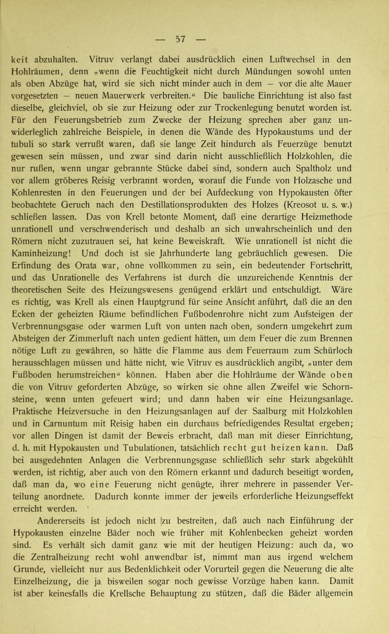 keit abzuhalten. Vitruv verlangt dabei ausdrücklich einen Luftwechsel in den Hohlräumen, denn „wenn die Feuchtigkeit nicht durch Mündungen sowohl unten als oben Abzüge hat, wird sie sich nicht minder auch in dem — vor die alte Mauer Vorgesetzten — neuen Mauerwerk verbreiten/' Die bauliche Einrichtung ist also fast dieselbe, gleichviel, ob sie zur Heizung oder zur Trockenlegung benutzt worden ist Für den Feuerungsbetrieb zum Zwecke der Heizung sprechen aber ganz un- widerleglich zahlreiche Beispiele, in denen die Wände des Hypokaustums und der tubuli so stark verrußt waren, daß sie lange Zeit hindurch als Feuerzüge benutzt gewesen sein müssen, und zwar sind darin nicht ausschließlich Holzkohlen, die nur rußen, wenn Ungar gebrannte Stücke dabei sind, sondern auch Spaltholz und vor allem gröberes Reisig verbrannt worden, worauf die Funde von Holzasche und Kohlenresten in den Feuerungen und der bei Aufdeckung von Hypokausten öfter beobachtete Geruch nach den Destillationsprodukten des Holzes (Kreosot u. s. w.) schließen lassen. Das von Krell betonte Moment, daß eine derartige Heizmethode unrationell und verschwenderisch und deshalb an sich unwahrscheinlich und den Römern nicht zuzutrauen sei, hat keine Beweiskraft. Wie unrationell ist nicht die Kaminheizung! Und doch ist sie Jahrhunderte lang gebräuchlich gewesen. Die Erfindung des Orata war, ohne vollkommen zu sein, ein bedeutender Fortschritt, und das Unrationelle des Verfahrens ist durch die unzureichende Kenntnis der theoretischen Seite des Heizungswesens genügend erklärt und entschuldigt. Wäre es richtig, was Krell als einen Hauptgrund für seine Ansicht anführt, daß die an den Ecken der geheizten Räume befindlichen Fußbodenrohre nicht zum Aufsteigen der Verbrennungsgase oder warmen Luft von unten nach oben, sondern umgekehrt zum Absteigen der Zimmerluft nach unten gedient hätten, um dem Feuer die zum Brennen nötige Luft zu gewähren, so hätte die Flamme aus dem Feuerraum zum Schürloch herausschlagen müssen und hätte nicht, wie Vitruv es ausdrücklich angibt, „unter dem Fußboden herumstreichen können. Haben aber die Hohlräume der Wände oben die von Vitruv geforderten Abzüge, so wirken sie ohne allen Zweifel wie Schorn- steine, wenn unten gefeuert wird; und dann haben wir eine Heizungsanlage. Praktische Heizversuche in den Heizungsanlagen auf der Saalburg mit Holzkohlen und in Carnuntum mit Reisig haben ein durchaus befriedigendes Resultat ergeben; vor allen Dingen ist damit der Beweis erbracht, daß man mit dieser Einrichtung, d. h. mit Hypokausten und Tubulationen, tatsächlich recht gut heizen kann. Daß bei ausgedehnten Anlagen die Verbrennungsgase schließlich sehr stark abgekühlt werden, ist richtig, aber auch von den Römern erkannt und dadurch beseitigt worden, daß man da, wo eine Feuerung nicht genügte, ihrer mehrere in passender Ver- teilung anordnete. Dadurch konnte immer der jeweils erforderliche Heizungseffekt erreicht werden. • Andererseits ist jedoch nicht jzu bestreiten, daß auch nach Einführung der Hypokausten einzelne Bäder noch wie früher mit Kohlenbecken geheizt worden sind. Es verhält sich damit ganz wie mit der heutigen Heizung: auch da, wo die Zentralheizung recht wohl anwendbar ist, nimmt man aus irgend welchem Grunde, vielleicht nur aus Bedenklichkeit oder Vorurteil gegen die Neuerung die alte Einzelheizung, die ja bisweilen sogar noch gewisse Vorzüge haben kann. Damit ist aber keinesfalls die Krellsche Behauptung zu stützen, daß die Bäder allgemein