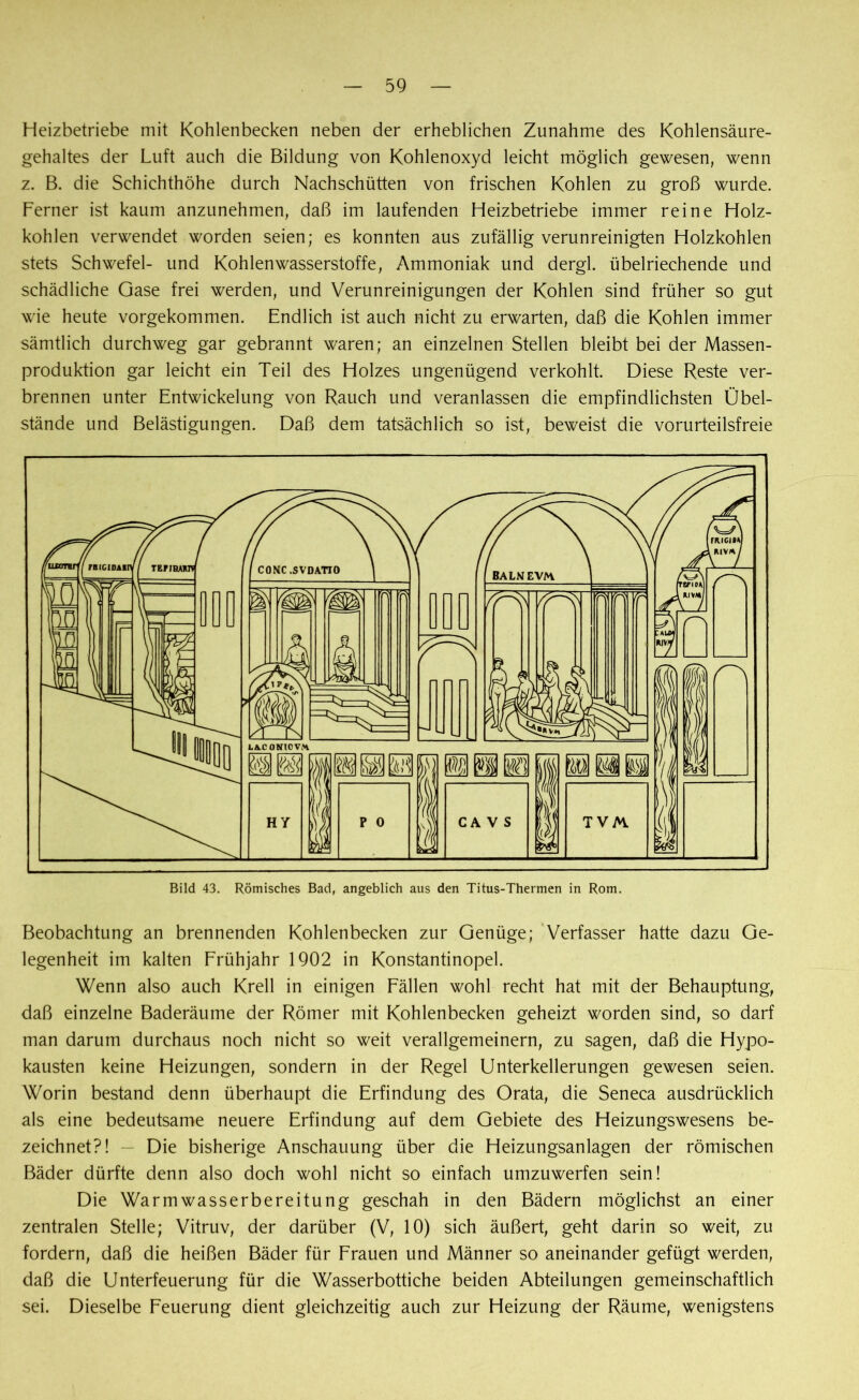 Heizbetriebe mit Kohlenbecken neben der erheblichen Zunahme des Kohlensäure- gehaltes der Luft auch die Bildung von Kohlenoxyd leicht möglich gewesen, wenn z. B. die Schichthöhe durch Nachschütten von frischen Kohlen zu groß wurde. Ferner ist kaum anzunehmen, daß im laufenden Heizbetriebe immer reine Holz- kohlen verwendet worden seien; es konnten aus zufällig verunreinigten Holzkohlen stets Schwefel- und Kohlenwasserstoffe, Ammoniak und dergl. übelriechende und schädliche Gase frei werden, und Verunreinigungen der Kohlen sind früher so gut wie heute vorgekommen. Endlich ist auch nicht zu erwarten, daß die Kohlen immer sämtlich durchweg gar gebrannt waren; an einzelnen Stellen bleibt bei der Massen- produktion gar leicht ein Teil des Holzes ungenügend verkohlt. Diese Reste ver- brennen unter Entwickelung von Rauch und veranlassen die empfindlichsten Übel- stände und Belästigungen. Daß dem tatsächlich so ist, beweist die vorurteilsfreie Bild 43. Römisches Bad, angeblich aus den Titus-Thermen in Rom. Beobachtung an brennenden Kohlenbecken zur Genüge; Verfasser hatte dazu Ge- legenheit im kalten Frühjahr 1902 in Konstantinopel. Wenn also auch Krell in einigen Fällen wohl recht hat mit der Behauptung, daß einzelne Baderäume der Römer mit Kohlenbecken geheizt worden sind, so darf man darum durchaus noch nicht so weit verallgemeinern, zu sagen, daß die Hypo- kausten keine Heizungen, sondern in der Regel Unterkellerungen gewesen seien. Worin bestand denn überhaupt die Erfindung des Orata, die Seneca ausdrücklich als eine bedeutsame neuere Erfindung auf dem Gebiete des Heizungswesens be- zeichnet?! — Die bisherige Anschauung über die Heizungsanlagen der römischen Bäder dürfte denn also doch wohl nicht so einfach umzuwerfen sein! Die Warmwasserbereitung geschah in den Bädern möglichst an einer zentralen Stelle; Vitruv, der darüber (V, 10) sich äußert, geht darin so weit, zu fordern, daß die heißen Bäder für Frauen und Männer so aneinander gefügt werden, daß die Unterfeuerung für die Wasserbottiche beiden Abteilungen gemeinschaftlich sei. Dieselbe Feuerung dient gleichzeitig auch zur Heizung der Räume, wenigstens