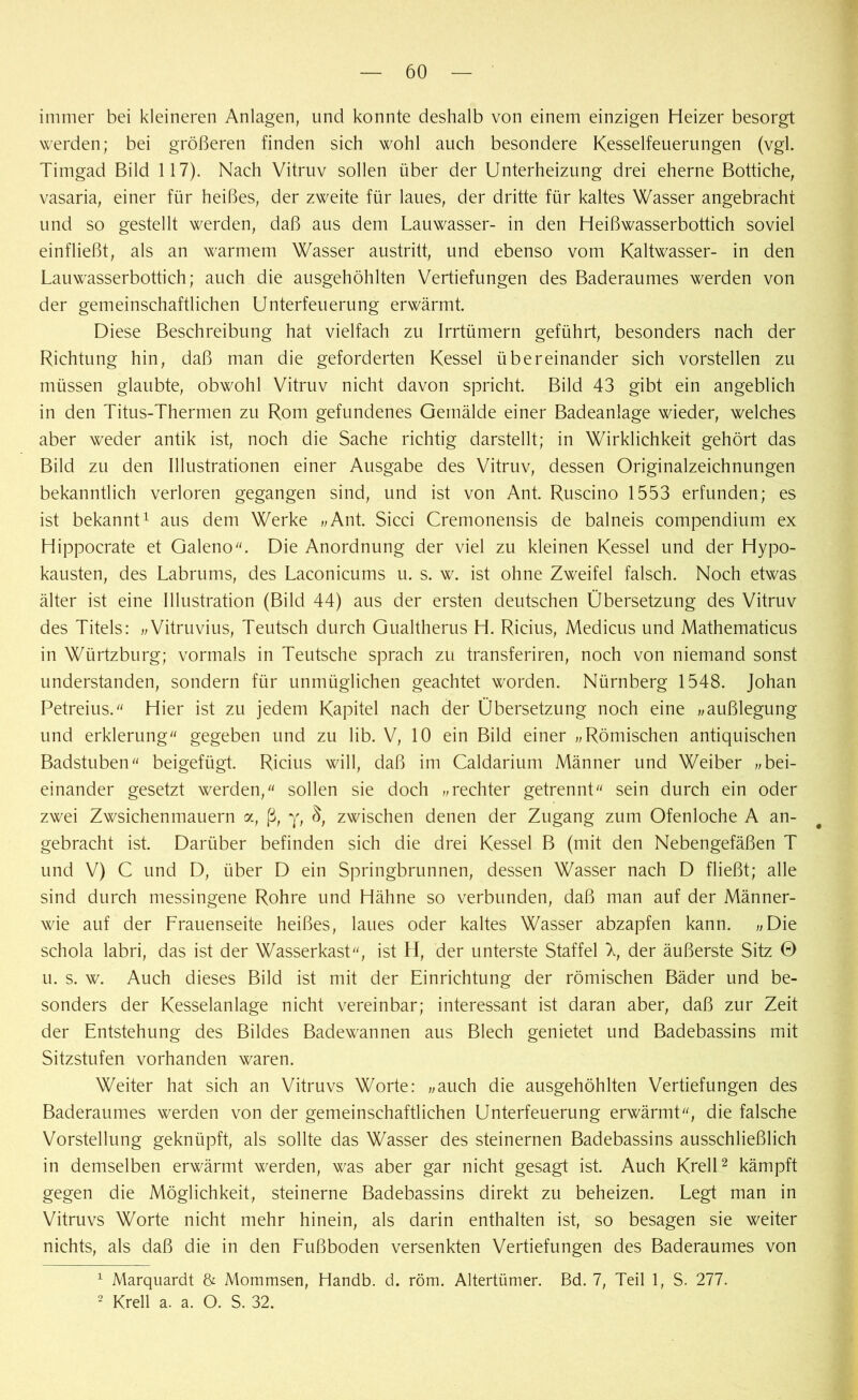 immer bei kleineren Anlagen, und konnte deshalb von einem einzigen Heizer besorgt werden; bei größeren finden sich wohl auch besondere Kesselfeuerungen (vgl. Timgad Bild 117). Nach Vitruv sollen über der Unterheizung drei eherne Bottiche, vasaria, einer für heißes, der zweite für laues, der dritte für kaltes Wasser angebracht und so gestellt werden, daß aus dem Lauwasser- in den Heißwasserbottich soviel einfließt, als an warmem Wasser austritt, und ebenso vom Kaltwasser- in den Lauwasserbottich; auch die ausgehöhlten Vertiefungen des Baderaumes werden von der gemeinschaftlichen Unterfeuerung erwärmt. Diese Beschreibung hat vielfach zu Irrtümern geführt, besonders nach der Richtung hin, daß man die geforderten Kessel übereinander sich vorstellen zu müssen glaubte, obwohl Vitruv nicht davon spricht. Bild 43 gibt ein angeblich in den Titus-Thermen zu Rom gefundenes Gemälde einer Badeanlage wieder, welches aber weder antik ist, noch die Sache richtig darstellt; in Wirklichkeit gehört das Bild zu den Illustrationen einer Ausgabe des Vitruv, dessen Originalzeichnungen bekanntlich verloren gegangen sind, und ist von Ant. Ruscino 1553 erfunden; es ist bekannt1 aus dem Werke „Ant. Sicci Cremonensis de balneis compendium ex Hippocrate et Galeno. Die Anordnung der viel zu kleinen Kessel und der Hypo- kausten, des Labrums, des Laconicums u. s. w. ist ohne Zweifel falsch. Noch etwas älter ist eine Illustration (Bild 44) aus der ersten deutschen Übersetzung des Vitruv des Titels: „Vitruvius, Teutsch durch Gualtherus H. Ricius, Medicus und Mathematicus in Würtzburg; vormals in Teutsche sprach zu transferiren, noch von niemand sonst understanden, sondern für unmüglichen geachtet worden. Nürnberg 1548. Johan Petreius. Hier ist zu jedem Kapitel nach der Übersetzung noch eine „außlegung und erklerung gegeben und zu lib. V, 10 ein Bild einer „Römischen antiquischen Badstuben beigefügt. Ricius will, daß im Caldarium Männer und Weiber „bei- einander gesetzt werden, sollen sie doch „rechter getrennt sein durch ein oder zwei Zwsichenmauern a, ß, y, zwischen denen der Zugang zum Ofenloche A an- gebracht ist. Darüber befinden sich die drei Kessel B (mit den Nebengefäßen T und V) C und D, über D ein Springbrunnen, dessen Wasser nach D fließt; alle sind durch messingene Rohre und Hähne so verbunden, daß man auf der Männer- wie auf der Frauenseite heißes, laues oder kaltes Wasser abzapfen kann. „Die schola labri, das ist der Wasserkast, ist H, der unterste Staffel \ der äußerste Sitz 0 u. s. w. Auch dieses Bild ist mit der Einrichtung der römischen Bäder und be- sonders der Kesselanlage nicht vereinbar; interessant ist daran aber, daß zur Zeit der Entstehung des Bildes Badewannen aus Blech genietet und Badebassins mit Sitzstufen vorhanden waren. Weiter hat sich an Vitruvs Worte: „auch die ausgehöhlten Vertiefungen des Baderaumes werden von der gemeinschaftlichen Unterfeuerung erwärmt, die falsche Vorstellung geknüpft, als sollte das Wasser des steinernen Badebassins ausschließlich in demselben erwärmt werden, was aber gar nicht gesagt ist. Auch Krell2 kämpft gegen die Möglichkeit, steinerne Badebassins direkt zu beheizen. Legt man in Vitruvs Worte nicht mehr hinein, als darin enthalten ist, so besagen sie weiter nichts, als daß die in den Fußboden versenkten Vertiefungen des Baderaumes von 1 Marquardt & Mommsen, Handb. d. röm. Altertümer. Bd. 7, Teil 1, S. 277. 2 Krell a. a. O. S. 32.