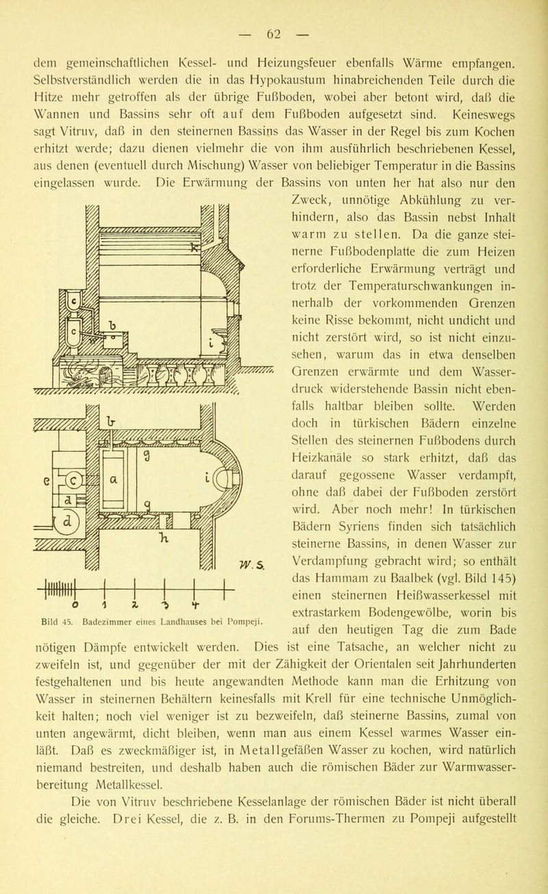 dem gemeinschaftlichen Kessel- und Heizungsfeuer ebenfalls Wärme empfangen. Selbstverständlich werden die in das Hypokaustum hinabreichenden Teile durch die Hitze mehr getroffen als der übrige Fußboden, wobei aber betont wird, daß die Wannen und Bassins sehr oft auf dem Fußboden aufgesetzt sind. Keineswegs sagt Vitruv, daß in den steinernen Bassins das Wasser in der Regel bis zum Kochen erhitzt werde; dazu dienen vielmehr die von ihm ausführlich beschriebenen Kessel, aus denen (eventuell durch Mischung) Wasser von beliebiger Temperatur in die Bassins eingelassen wurde. Die Erwärmung der Bassins von unten her hat also nur den Zweck, unnötige Abkühlung zu ver- hindern, also das Bassin nebst Inhalt warm zu stellen. Da die ganze stei- nerne Fußbodenplatte die zum Heizen erforderliche Erwärmung verträgt und trotz der Temperaturschwankungen in- nerhalb der vorkommenden Grenzen keine Risse bekommt, nicht undicht und nicht zerstört wird, so ist nicht einzu- sehen, warum das in etwa denselben Grenzen erwärmte und dem Wasser- druck widerstehende Bassin nicht eben- falls haltbar bleiben sollte. Werden doch in türkischen Bädern einzelne Stellen des steinernen Fußbodens durch Heizkanäle so stark erhitzt, daß das darauf gegossene Wasser verdampft, ohne daß dabei der Fußboden zerstört wird. Aber noch mehr! In türkischen Bädern Syriens finden sich tatsächlich steinerne Bassins, in denen Wasser zur Verdampfung gebracht wird; so enthält das Hammam zu Baalbek (vgl. Bild 145) einen steinernen Heißwasserkessel mit extrastarkem Bodengewölbe, worin bis auf den heutigen Tag die zum Bade Bild 45. Badezimmer eines Landhauses bei Pompeji. nötigen Dämpfe entwickelt werden. Dies ist eine Tatsache, an welcher nicht zu zweifeln ist, und gegenüber der mit der Zähigkeit der Orientalen seit Jahrhunderten festgehaltenen und bis heute angewandten Methode kann man die Erhitzung von Wasser in steinernen Behältern keinesfalls mit Krell für eine technische Unmöglich- keit halten; noch viel weniger ist zu bezweifeln, daß steinerne Bassins, zumal von unten angewärmt, dicht bleiben, wenn man aus einem Kessel warmes Wasser ein- läßt. Daß es zweckmäßiger ist, in Metallgefäßen Wasser zu kochen, wird natürlich niemand bestreiten, und deshalb haben auch die römischen Bäder zur Warmwasser- bereitung Metallkessel. Die von Vitruv beschriebene Kesselanlage der römischen Bäder ist nicht überall die gleiche. Drei Kessel, die z. B. in den Forums-Thermen zu Pompeji aufgestellt