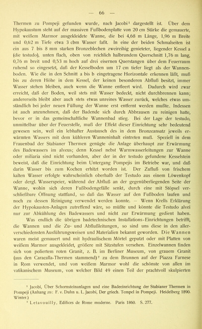 Thermen zu Pompeji gefunden wurde, nach Jacobi1 dargestellt ist. Über dem Hypokaustum steht auf der massiven Fußbodenplatte von 20 cm Stärke die gemauerte, mit weißem Marmor ausgekleidete Wanne, die bei 4,68 m Länge, 1,96 m Breite und 0,62 m Tiefe etwa 3 cbm Wasser faßt. In eine der beiden Schmalseiten ist ein aus 7 bis 8 mm starken Bronzeblechen zweireihig genieteter, liegender Kessel a (die testudo), unten flach, oben von reichlich halbrundem Querschnitt 1,76 m lang, 0,76 m breit und 0,53 m hoch auf drei eisernen Querstangen über dem Feuerraum ruhend so eingesetzt, daß der Kesselboden um 17 cm tiefer liegt als der Wannen- boden. Wie die in den Schnitt a bis b eingetragene Horizontale erkennen läßt, muß bis zu deren Höhe in dem Kessel, der keinen besonderen Abfluß besitzt, immer Wasser stehen bleiben, auch wenn die Wanne entleert wird. Dadurch wird zwar erreicht, daß der Boden, weil stets mit Wasser bedeckt, nicht durchbrennen kann; andererseits bleibt aber auch stets etwas unreines Wasser zurück, welches etwas um- ständlich bei jeder neuen Füllung der Wanne erst entfernt werden mußte.. Indessen ist auch anzunehmen, daß der Badende sich durch Abbrausen zu reinigen hatte, bevor er in das gemeinschaftliche Wannenbad stieg. Bei der Lage der testudo, unmittelbar über der Feuerstelle, muß der Effekt dieser Einrichtung sehr bedeutend gewesen sein, weil ein lebhafter Austausch des in dem Bronzeansatz jeweils er- wärmten Wassers mit dem kühleren Wanneninhalt eintreten muß. Speziell in dem Frauenbad der Stabianer Thermen genügte die Anlage überhaupt zur Erwärmung des Badewassers im alveus; denn Kessel nebst Warm Wasserleitungen zur Wanne oder miliaria sind nicht vorhanden, aber der in der testudo gefundene Kesselstein beweist, daß die Einrichtung beim Untergang Pompejis im Betriebe war, und daß darin Wasser bis zum Kochen erhitzt worden ist. Der Zufluß von frischem kalten Wasser erfolgte wahrscheinlich oberhalb der Testudo aus einem Löwenkopf oder dergl. Wasserspeier, während der Abfluß an der gegenüberliegenden Seite der Wanne, wohin sich deren Fußbodengefälle senkt, durch eine mit Stöpsel ver- schließbare Öffnung stattfand, so daß das Wasser auf den Fußboden laufen und noch zu dessen Reinigung verwendet werden konnte. — Wenn Krells Erklärung der Hypokausten-Anlagen zutreffend wäre, so müßte und könnte die Testudo alvei nur zur Abkühlung des Badewassers und nicht zur Erwärmung gedient haben. Was endlich die übrigen badetechnischen Installations-Einrichtungen betrifft, die Wannen und die Zu- und Abflußleitungen, so sind uns diese in den aller- verschiedensten Ausführungsweisen und Materialien bekannt geworden. Die Wannen waren meist gemauert und mit hydraulischem Mörtel geputzt oder mit Platten von weißem Marmor ausgekleidet, größere mit Sitzstufen versehen. Einzelwannen finden sich von poliertem roten Granit, z. B. im Berliner Museum, von grauem Granit (aus den Caracalla-Thermen stammend)2 zu dem Brunnen auf der Piazza Farnese in Rom verwendet, und von weißem Marmor wohl die schönste von allen im vatikanischem Museum, von welcher Bild 49 einen Teil der prachtvoll skulpierten 1 Jacobi, Über Schornsteinanlagen und eine Badeeinrichtung der Stabianer Thermen in Pompeji (Anhang zu: F. v. Duhn u. L. Jacobi, Der griech. Tempel in Pompeji. Heidelberg 1890. Winter.) 2 Letavouilly, Edifices de Rome moderne. Paris 1860. S. 277.