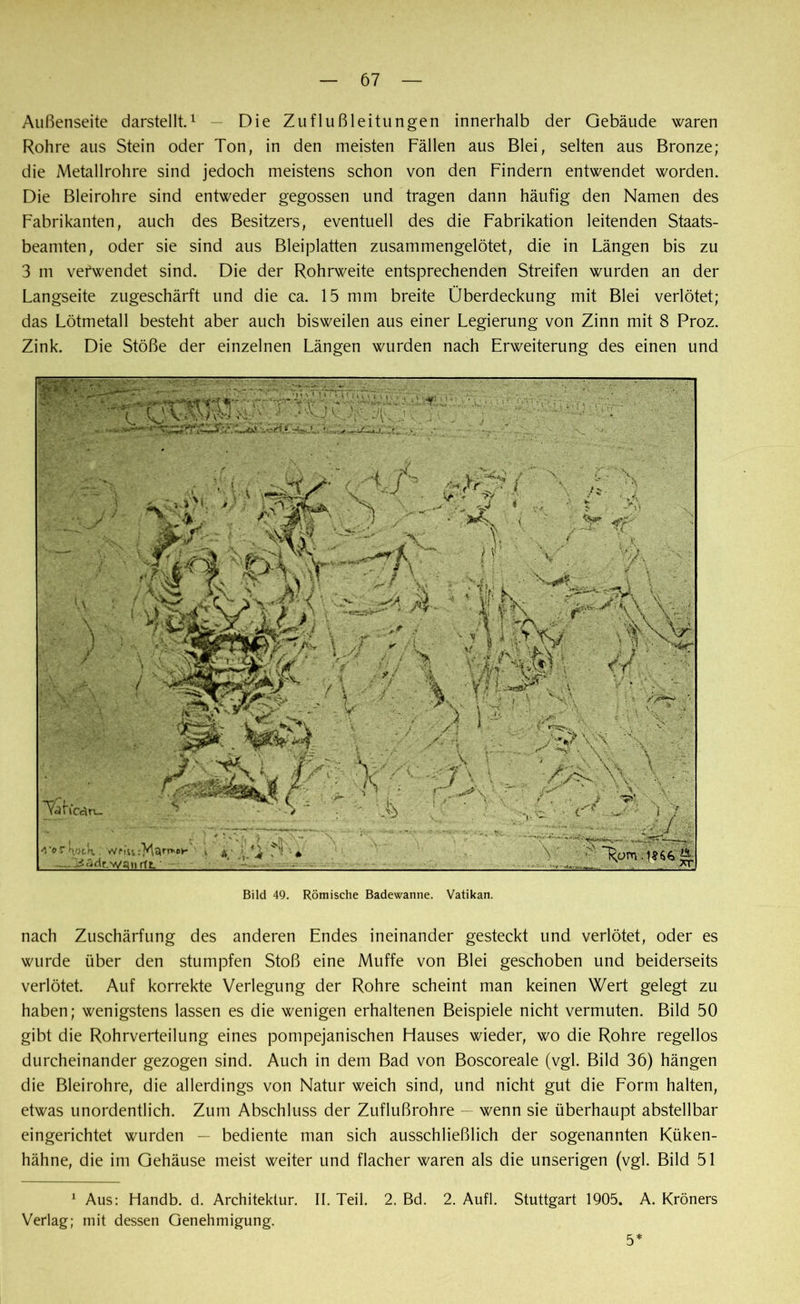 Außenseite darstellt.1 — Die Zuflußleitungen innerhalb der Gebäude waren Rohre aus Stein oder Ton, in den meisten Fällen aus Blei, selten aus Bronze; die Metallrohre sind jedoch meistens schon von den Findern entwendet worden. Die Bleirohre sind entweder gegossen und tragen dann häufig den Namen des Fabrikanten, auch des Besitzers, eventuell des die Fabrikation leitenden Staats- beamten, oder sie sind aus Bleiplatten zusammengelötet, die in Längen bis zu 3 m verwendet sind. Die der Rohrweite entsprechenden Streifen wurden an der Langseite zugeschärft und die ca. 15 mm breite Überdeckung mit Blei verlötet; das Lötmetall besteht aber auch bisweilen aus einer Legierung von Zinn mit 8 Proz. Zink. Die Stöße der einzelnen Längen wurden nach Erweiterung des einen und nach Zuschärfung des anderen Endes ineinander gesteckt und verlötet, oder es wurde über den stumpfen Stoß eine Muffe von Blei geschoben und beiderseits verlötet. Auf korrekte Verlegung der Rohre scheint man keinen Wert gelegt zu haben; wenigstens lassen es die wenigen erhaltenen Beispiele nicht vermuten. Bild 50 gibt die Rohrverteilung eines pompejanischen Flauses wieder, wo die Rohre regellos durcheinander gezogen sind. Auch in dem Bad von Boscoreale (vgl. Bild 36) hängen die Bleirohre, die allerdings von Natur weich sind, und nicht gut die Form halten, etwas unordentlich. Zum Abschluss der Zuflußrohre — wenn sie überhaupt abstellbar eingerichtet wurden — bediente man sich ausschließlich der sogenannten Küken- hähne, die im Gehäuse meist weiter und flacher waren als die unserigen (vgl. Bild 51 1 Aus: Handb. d. Architektur. II. Teil. 2. Bd. 2. Aufl. Stuttgart 1905. A. Kröners Verlag; mit dessen Genehmigung. 5*