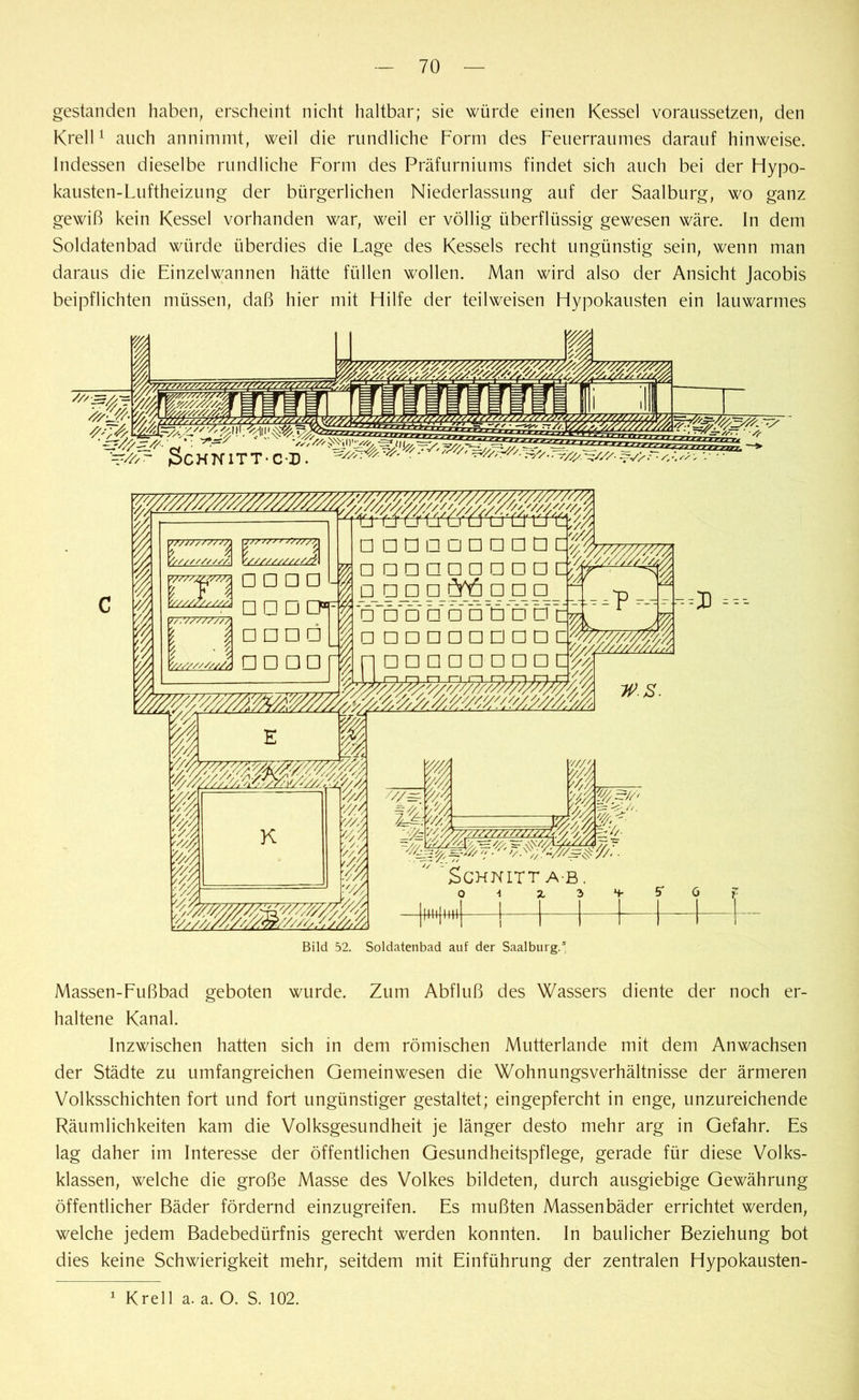 gestanden haben, erscheint nicht haltbar; sie würde einen Kessel voraussetzen, den Krell1 auch annimmt, weil die rundliche Form des Feuerraumes darauf hinweise. Indessen dieselbe rundliche Form des Präfurniums findet sich auch bei der Hypo- kausten-Luftheizung der bürgerlichen Niederlassung auf der Saalburg, wo ganz gewiß kein Kessel vorhanden war, weil er völlig überflüssig gewesen wäre. In dem Soldatenbad würde überdies die Lage des Kessels recht ungünstig sein, wenn man daraus die Einzelwannen hätte füllen wollen. Man wird also der Ansicht Jacobis beipflichten müssen, daß hier mit Hilfe der teilweisen Hypokausten ein lauwarmes I I I 77777777777} u/r*/ jv/7/?, '//////////A V//////////A □ □ □ El V/z/Z/./T/Ä q |~) DDÖQQQÜDD 0? 7777777777? □ □ □□ -lDDDaa5DDD ■ % ' | □ □ □ □ÖD Dtfe Ll □□□□□□ EJ □ □ cf % —33 =---- □ □□□□□□□ Uff w.s. Schnitt ab. 1 Hill 1 III Iftttj Httj Bild 52. Soldatenbad auf der Saalburg.5 Massen-Fußbad geboten wurde. Zum Abfluß des Wassers diente der noch er- haltene Kanal. Inzwischen hatten sich in dem römischen Mutterlande mit dem Anwachsen der Städte zu umfangreichen Gemeinwesen die Wohnungsverhältnisse der ärmeren Volksschichten fort und fort ungünstiger gestaltet; eingepfercht in enge, unzureichende Räumlichkeiten kam die Volksgesundheit je länger desto mehr arg in Gefahr. Es lag daher im Interesse der öffentlichen Gesundheitspflege, gerade für diese Volks- klassen, welche die große Masse des Volkes bildeten, durch ausgiebige Gewährung öffentlicher Bäder fördernd einzugreifen. Es mußten Massenbäder errichtet werden, welche jedem Badebedürfnis gerecht werden konnten. In baulicher Beziehung bot dies keine Schwierigkeit mehr, seitdem mit Einführung der zentralen Hypokausten- 1 Krell a. a. O. S. 102.