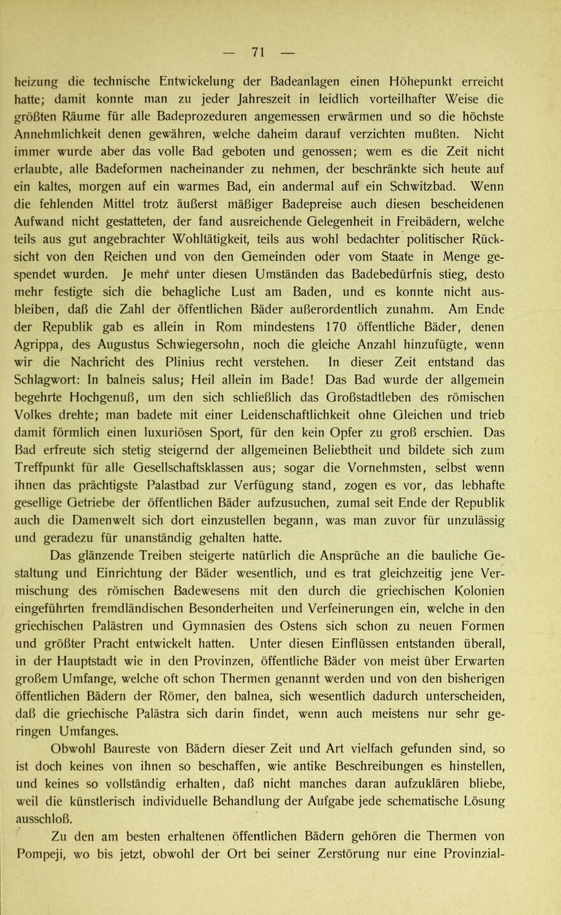 heizung die technische Entwickelung der Badeanlagen einen Höhepunkt erreicht hatte; damit konnte man zu jeder Jahreszeit in leidlich vorteilhafter Weise die größten Räume für alle Badeprozeduren angemessen erwärmen und so die höchste Annehmlichkeit denen gewähren, welche daheim darauf verzichten mußten. Nicht immer wurde aber das volle Bad geboten und genossen; wem es die Zeit nicht erlaubte, alle Badeformen nacheinander zu nehmen, der beschränkte sich heute auf ein kaltes, morgen auf ein warmes Bad, ein andermal auf ein Schwitzbad. Wenn die fehlenden Mittel trotz äußerst mäßiger Badepreise auch diesen bescheidenen Aufwand nicht gestatteten, der fand ausreichende Gelegenheit in Freibädern, welche teils aus gut angebrachter Wohltätigkeit, teils aus wohl bedachter politischer Rück- sicht von den Reichen und von den Gemeinden oder vom Staate in Menge ge- spendet wurden. Je mehr unter diesen Umständen das Badebedürfnis stieg, desto mehr festigte sich die behagliche Lust am Baden, und es konnte nicht aus- bleiben, daß die Zahl der öffentlichen Bäder außerordentlich zunahm. Am Ende der Republik gab es allein in Rom mindestens 170 öffentliche Bäder, denen Agrippa, des Augustus Schwiegersohn, noch die gleiche Anzahl hinzufügte, wenn wir die Nachricht des Plinius recht verstehen. In dieser Zeit entstand das Schlagwort: In balneis salus; Heil allein im Bade! Das Bad wurde der allgemein begehrte Hochgenuß, um den sich schließlich das Großstadtleben des römischen Volkes drehte; man badete mit einer Leidenschaftlichkeit ohne Gleichen und trieb damit förmlich einen luxuriösen Sport, für den kein Opfer zu groß erschien. Das Bad erfreute sich stetig steigernd der allgemeinen Beliebtheit und bildete sich zum Treffpunkt für alle Gesellschaftsklassen aus; sogar die Vornehmsten, selbst wenn ihnen das prächtigste Palastbad zur Verfügung stand, zogen es vor, das lebhafte gesellige Getriebe der öffentlichen Bäder aufzusuchen, zumal seit Ende der Republik auch die Damenwelt sich dort einzustellen begann, was man zuvor für unzulässig und geradezu für unanständig gehalten hatte. Das glänzende Treiben steigerte natürlich die Ansprüche an die bauliche Ge- staltung und Einrichtung der Bäder wesentlich, und es trat gleichzeitig jene Ver- mischung des römischen Badewesens mit den durch die griechischen Kolonien eingeführten fremdländischen Besonderheiten und Verfeinerungen ein, welche in den griechischen Palästren und Gymnasien des Ostens sich schon zu neuen Formen und größter Pracht entwickelt hatten. Unter diesen Einflüssen entstanden überall, in der Hauptstadt wie in den Provinzen, öffentliche Bäder von meist über Erwarten großem Umfange, welche oft schon Thermen genannt werden und von den bisherigen öffentlichen Bädern der Römer, den balnea, sich wesentlich dadurch unterscheiden, daß die griechische Palästra sich darin findet, wenn auch meistens nur sehr ge- ringen Umfanges. Obwohl Baureste von Bädern dieser Zeit und Art vielfach gefunden sind, so ist doch keines von ihnen so beschaffen, wie antike Beschreibungen es hinstellen, und keines so vollständig erhalten, daß nicht manches daran aufzuklären bliebe, weil die künstlerisch individuelle Behandlung der Aufgabe jede schematische Lösung ausschloß. Zu den am besten erhaltenen öffentlichen Bädern gehören die Thermen von Pompeji, wo bis jetzt, obwohl der Ort bei seiner Zerstörung nur eine Provinzial-