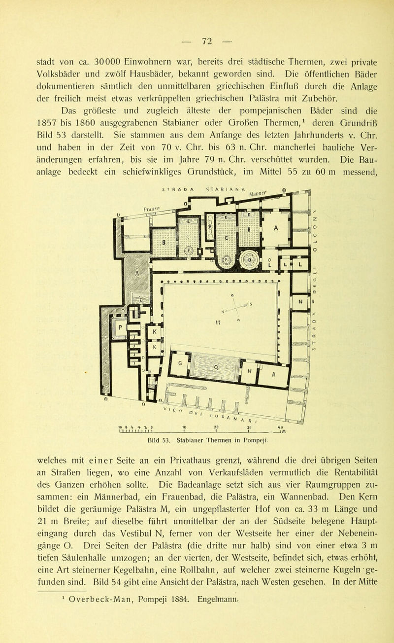 stadt von ca. 30000 Einwohnern war, bereits drei städtische Thermen, zwei private Volksbäder und zwölf Hausbäder, bekannt geworden sind. Die öffentlichen Bäder dokumentieren sämtlich den unmittelbaren griechischen Einfluß durch die Anlage der freilich meist etwas verkrüppelten griechischen Palästra mit Zubehör. Das größeste und zugleich älteste der pompejanischen Bäder sind die 1857 bis 1860 ausgegrabenen Stabianer oder Großen Thermen,1 deren Grundriß Bild 53 darstellt. Sie stammen aus dem Anfänge des letzten Jahrhunderts v. Chr. und haben in der Zeit von 70 v. Chr. bis 63 n. Chr. mancherlei bauliche Ver- änderungen erfahren, bis sie im Jahre 79 n. Chr. verschüttet wurden. Die Bau- anlage bedeckt ein schiefwinkliges Grundstück, im Mittel 55 zu 60 m messend, welches mit einer Seite an ein Privathaus grenzt, während die drei übrigen Seiten an Straßen liegen, wo eine Anzahl von Verkaufsläden vermutlich die Rentabilität des Ganzen erhöhen sollte. Die Badeanlage setzt sich aus vier Raumgruppen zu- sammen: ein Männerbad, ein Frauenbad, die Palästra, ein Wannenbad. Den Kern bildet die geräumige Palästra M, ein ungepflasterter Hof von ca. 33 m Länge und 21 m Breite; auf dieselbe führt unmittelbar der an der Südseite belegene Haupt- eingang durch das Vestibül N, ferner von der Westseite her einer der Nebenein- gänge O. Drei Seiten der Palästra (die dritte nur halb) sind von einer etwa 3 m tiefen Säulenhalle umzogen; an der vierten, der Westseite, befindet sich, etwas erhöht, eine Art steinerner Kegelbahn, eine Rollbahn, auf welcher zwei steinerne Kugeln ge- funden sind. Bild 54 gibt eine Ansicht der Palästra, nach Westen gesehen. In der Mitte 1 Overbeck-Man, Pompeji 1884. Engelmann.